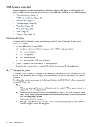 Patch-Related Concepts
Although patches are best known for delivering defect fixes, they can also deliver new functionality and
features, enable new hardware, and update firmware. You should review the following patch-related concepts:
• “Patch Identification” (page 26)
• “HP-UX Software Structure” (page 26)
• “Patch Bundles” (page 27)
• “Software Depots” (page 27)
• “Patch Status” (page 28)
• “Patch State” (page 28)
• “State” (page 29)
• “Category Tags” (page 29)
Patch Identification
HP assigns each HP-UX patch a unique identification or patch ID. Each HP-UX patch ID has the form
PHXX_#####, where:
• PH is an abbreviation for patch HP-UX
• XX is replaced with one of the following values for the HP-UX area being patched:
• CO = command patches
• KL = kernel patches
• NE = network patches
• SS = patches related to all other subsystems
• ##### is replaced with a unique four- or five-digit number.
In general, the numeric portion of the patch ID is higher for more recently released patches.
HP-UX Software Structure
To understand some of the topics presented in this chapter, you should have a basic understanding of the
structure of HP-UX software. Patches are part of this software structure. You will also need to use Software
Distributor.
The following list provides an overview of the Software Distributor for HP-UX (SD-UX) software objects that
compose HP-UX software.
• Fileset
• A fileset is a grouping of one or more files contained in a product. A fileset groups a subset of a
product's files into a manageable unit.
• Filesets include the files and control scripts that make up a product. For more information about
control scripts, see the Software Distributor Administration Guide on the HP Technical Documentation
Web site at http://docs.hp.com.
• Filesets must exist within a product.
• Although a patch has a unique name, the names of the filesets contained in a patch match the
corresponding base filesets that they patch.
26 HP-UX Patch Overview
 