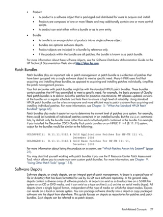 • Product
• A product is a software object that is packaged and distributed for users to acquire and install.
• Products are composed of one or more filesets and may additionally contain one or more control
scripts.
• A product can exist either within a bundle or as its own entity.
• Bundle
• A bundle is an encapsulation of products into a single software object.
• Bundles are optional software objects.
• Product objects are included in a bundle by reference only.
• If the products within the bundle are all patches, the bundle is known as a patch bundle.
For more information about these software objects, see the Software Distributor Administration Guide on the
HP Technical Documentation Web site at http://docs.hp.com.
Patch Bundles
Patch bundles play an important role in patch management. A patch bundle is a collection of patches that
have been grouped into a single software object to meet a specific need. Many HP-UX users find that
acquiring and installing these bundles, as opposed to acquiring and installing patches individually, simplifies
the patch management process.
Your first encounter with patch bundles might be with the standard HP-UX patch bundles. These bundles
contain patches that HP has assembled to meet a specific need. For example, the basic purpose of Quality
Pack patch bundles is to deliver defect-fix patches for proactive maintenance. HP releases updated versions
of the bundles on a regular schedule and tests them to ensure a high level of reliability. Using standard
HP-UX patch bundles can be a less error-prone and more efficient way to patch a system than acquiring and
installing individual patches. For more information, see Chapter 5: “What Are Standard HP-UX Patch
Bundles?” (page 65).
Patch bundles also make it easier for you to determine the current level of patches on a system. For example,
there could be hundreds of individual patches contained in an installed bundle, but the swlist command
lists, by default, only the bundle name rather than each individual patch contained in the bundle. For example,
if you installed the December 2003 Quality Pack patch bundles on an HP-UX 11i v1 (B.11.11) system,
output for the bundles would be similar to the following:
GOLDAPPS11i B.11.11.0312.4 Gold Applications Patches for HP-UX 11i v1,
December 2003
GOLDBASE11i B.11.11.0312.4 Gold Base Patches for HP-UX 11i v1,
December 2003
For more information about listing the products on a system, see “Which Patches Are on My System?” (page
31).
You may also find yourself working with patch bundles if you use the IT Resource Center Patch Assessment
Tool, which allows you to create your own custom patch bundles. For more information, see Chapter 9:
“Using Other Patch Tools” (page 113).
Software Depots
Software depots, or simply depots, are an integral part of patch management. A depot is a special type of
file or directory that has been formatted for use by SD-UX as a software repository. In the general case,
depots contain a diverse array of software products. A depot can exist as a directory tree on a SD-UX file
system or on CD or DVD media, and it can exist as a tape archive (tar) archive on serial media (tape). All
depots share a single logical format, independent of the type of media on which the depot resides. Depots
can reside on a local or remote system. You can package software directly into a depot or copy packaged
software into the depot from elsewhere. This guide focuses on depots as repositories for patches and patch
bundles. Such depots can be referred to as patch depots.
Patch-Related Concepts 27
 