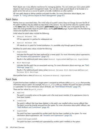 Patch depots are a very effective mechanism for managing patches. You can create your own custom patch
depots to meet various patch management needs. You can also create special depots to be located on a
patch server that acts as a source for patch or bundle installations on other systems.
HP uses patch depots to deliver patches and patch bundles. For more information about depots, see
Chapter 8: “Using Software Depots for Patch Management” (page 87).
Patch Status
Patches have an associated status. The initial value of a patch's status does not change, but over the life of
the patch modifiers may be added (as described in this section). You can find the value for a patch's status
in the status field. This field is in the patch’s patch details page on the ITRC and in the patch text file. To
obtain the most up-to-date values for patch status, use the patch details page. A patch status has the following
values and modifiers to describe it.
Initial values for patch status include the following:
• General Release (GR)
HP has approved GR patches for widespread use.
• Special Release (SR)
HP intends an SR patch for limited distribution. It is available only through special channels.
Modifiers for patch status values include the following:
• Superseded
Indicates that the patch has been replaced by a newer patch. For more information about supersession,
see “Ancestors and Supersession” (page 35).
Results in the additional patch status values General Superseded and Special Superseded.
• With Warnings
Indicates that the patch has an associated warning. For more information about warnings, see “Patch
Warnings” (page 51).
Results in the additional patch status values General Release With Warnings and Special
Release With Warnings.
Most patches have a status of General Release or General Superseded.
Patch State
A patch that has been installed on a target system is assigned an attribute called patch_state that provides
information about a patch. For example, the patch_state tells you whether the patch has been committed
or superseded. For more information about attributes, see “Patch-Related Attributes” (page 39).
There are four values for patch_state:
• applied
The patch is currently active on the system and is the most recent member of its supersession chain to
have been loaded.
• committed
The patch's rollback files have been deleted, or the patch was installed without saving rollback files.
The patch cannot be directly removed from the system. For more information about patch rollback, see
“Patch Rollback and Commitment” (page 43).
• superseded
The patch has been superseded by another patch that has been installed on the system. For more
information about supersession, see “Ancestors and Supersession” (page 35).
• committed/superseded
The patch has been committed and superseded by another patch installed on the system.
28 HP-UX Patch Overview
 