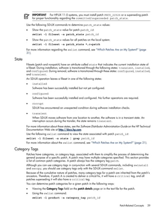 IMPORTANT For HP-UX 11.0 systems, you must install patch PHCO_22526 or a superseding patch
for proper functionality regarding the committed/superseded patch_state.
Use the following SD-UX commands to determine patch_state values:
• Show the patch_state value for patch patch_id:
swlist -l fileset -a patch_state patch_id
• Show the patch_state values for all patches on the local system:
swlist -l fileset -a patch_state *,c=patch
For more information regarding the swlist command, see “Which Patches Are on My System?” (page
31).
State
Filesets (patch and nonpatch) have an attribute called state that indicates the current installation state of
a fileset. During installation, software is transitioned through the following states: transient, installed,
and configured. During removal, software is transitioned through these states: configured, installed,
and transient.
An SD-UX operation leaves a fileset in one of the following states:
• installed
Software has been successfully installed but not yet configured.
• configured
Software has been successfully installed and configured. No further operations are required.
• corrupt
SD-UX has encountered an unexpected condition during software installation checks.
• transient
When SD-UX moves software from one location to another, the software is in a transient state. An
interruption occurs during the transfer, the state remains transient.
For more information about these states, see the Software Distributor Administration Guide on the HP Technical
Documentation Web site at http://docs.hp.com.
Use the following swlist command to view the state associated with patch patch_id:
swlist -l fileset -a state | grep patch_id
For more information about the swlist command, see “Which Patches Are on My System?” (page 31).
Category Tags
Patches have categories, or category tags, associated with them to simplify the process of determining the
general purpose of a specific patch. A patch may have multiple categories specified. This section provides
a list of common patch categories. A patch always has the category tag patch.
Although you can use category tags in conjunction with several SD-UX commands, including swinstall
and swcopy, you should use category tags only with the SD-UX command swlist.
Because of the cumulative nature of patches, many category tags for a patch are inherited from the patch's
ancestors. Therefore, if patch A is created to deliver a critical fix, it will have a critical tag, and all
patches superseding it will also have a critical tag.
You can determine patch categories for a given patch in the following ways:
• Viewing the Category Tags field on the patch details page or in the text file for the patch.
• Using the swlist command:
swlist -l product -a category_tag patch_id
Patch-Related Concepts 29
 