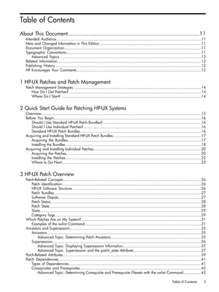 Table of Contents
About This Document...................................................................................11
Intended Audience................................................................................................................................11
New and Changed Information in This Edition..........................................................................................11
Document Organization.........................................................................................................................11
Typographic Conventions.......................................................................................................................11
Advanced Topics ............................................................................................................................12
Related Information...............................................................................................................................12
Publishing History.................................................................................................................................12
HP Encourages Your Comments..............................................................................................................12
1 HP-UX Patches and Patch Management
Patch Management Strategies ................................................................................................................14
How Do I Get Patches? ....................................................................................................................14
Where Do I Start? ...........................................................................................................................14
2 Quick Start Guide for Patching HP-UX Systems
Overview.............................................................................................................................................15
Before You Begin..................................................................................................................................16
Should I Use Standard HP-UX Patch Bundles?.......................................................................................16
Should I Use Individual Patches?........................................................................................................16
Standard HP-UX Patch Bundles...........................................................................................................16
Acquiring and Installing Standard HP-UX Patch Bundles..............................................................................17
Acquiring the Bundles......................................................................................................................17
Installing the Bundles........................................................................................................................18
Acquiring and Installing Individual Patches...............................................................................................20
Acquiring the Patches.......................................................................................................................20
Installing the Patches........................................................................................................................22
Where to Go Next...........................................................................................................................23
3 HP-UX Patch Overview
Patch-Related Concepts..........................................................................................................................26
Patch Identification...........................................................................................................................26
HP-UX Software Structure..................................................................................................................26
Patch Bundles..................................................................................................................................27
Software Depots..............................................................................................................................27
Patch Status.....................................................................................................................................28
Patch State......................................................................................................................................28
State..............................................................................................................................................29
Category Tags.................................................................................................................................29
Which Patches Are on My System?..........................................................................................................31
Examples of the swlist Command.......................................................................................................31
Ancestors and Supersession....................................................................................................................35
Ancestors........................................................................................................................................35
Advanced Topic: Determining Patch Ancestors................................................................................35
Supersession...................................................................................................................................36
Advanced Topic: Displaying Supersession Information.....................................................................37
Advanced Topic: Supersession and the patch_state Attribute............................................................37
Patch-Related Attributes..........................................................................................................................39
Patch Dependencies..............................................................................................................................41
Types of Dependencies.....................................................................................................................41
Corequisites and Prerequisites...........................................................................................................42
Advanced Topic: Determining Corequisite and Prerequisite Filesets with the swlist Command................42
Table of Contents 3
 