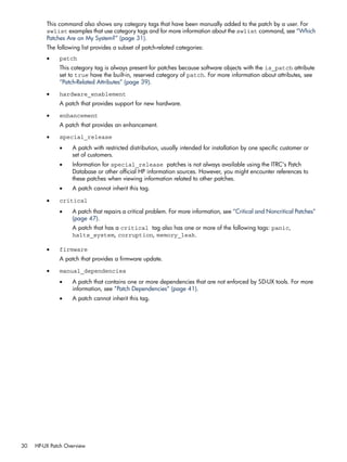 This command also shows any category tags that have been manually added to the patch by a user. For
swlist examples that use category tags and for more information about the swlist command, see “Which
Patches Are on My System?” (page 31).
The following list provides a subset of patch-related categories:
• patch
This category tag is always present for patches because software objects with the is_patch attribute
set to true have the built-in, reserved category of patch. For more information about attributes, see
“Patch-Related Attributes” (page 39).
• hardware_enablement
A patch that provides support for new hardware.
• enhancement
A patch that provides an enhancement.
• special_release
• A patch with restricted distribution, usually intended for installation by one specific customer or
set of customers.
• Information for special_release patches is not always available using the ITRC's Patch
Database or other official HP information sources. However, you might encounter references to
these patches when viewing information related to other patches.
• A patch cannot inherit this tag.
• critical
• A patch that repairs a critical problem. For more information, see “Critical and Noncritical Patches”
(page 47).
A patch that has a critical tag also has one or more of the following tags: panic,
halts_system, corruption, memory_leak.
• firmware
A patch that provides a firmware update.
• manual_dependencies
• A patch that contains one or more dependencies that are not enforced by SD-UX tools. For more
information, see “Patch Dependencies” (page 41).
• A patch cannot inherit this tag.
30 HP-UX Patch Overview
 