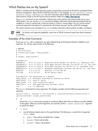 Which Patches Are on My System?
SD-UX is included with the HP-UX operating system and provides a powerful set of tools for centralized HP-UX
software management. Many SD-UX commands start with sw; for example: swlist, swinstall, swreg,
swremove, swcopy, and swverify. For more information about SD-UX, see the Software Distributor
Administration Guide on the HP Technical Documentation Web site at http://docs.hp.com.
The swlist command can be invaluable in determining which patches and patch bundles are on your
HP-UX system. You can use the swlist command to display information about software products that are
installed on a local or remote host, or that are stored in a local or remote depot. You can use the various
command arguments and options to customize the information returned. See the swlist(1M) manpage.
This section presents some examples of swlist to display information about patches, bundles, and depots.
NOTE For brevity and improved readability, some lines of SD-UX command output have been shortened
or removed.
Examples of the swlist Command
If you use swlist with no arguments, you get a default listing of all top-level software installed on your
local host. You will see output similar to the following:
$ swlist
# Initializing...
# Contacting target "some_system"...
#
# Target: some_system:/
# Bundle(s):
BUNDLE11i B.11.11.0102.2 Required Patch Bundle for HP-UX 11i, February 2001
GOLDAPPS11i B.11.11.0312.4 Gold Applications Patches for HP-UX 11i v1, Dec 2003
GOLDBASE11i B.11.11.0312.4 Gold Base Patches for HP-UX 11i v1, December 2003
HWEnable11i B.11.11.0309.4 Hardware Enablement Patches for HP-UX 11i, Sep 2003
MOZILLA 1.4.0.00.00 Mozilla 1.4 for HP-UX
T1471AA A.03.50.000 HP-UX Secure Shell
# Product(s) not contained in a Bundle:
PHCO_28848 1.0 Software Distributor Cumulative Patch
PHCO_29010 1.0 shar(1) patch
PHCO_29495 1.0 libc cumulative patch
PHSS_28677 1.0 CDE Applications Periodic Patch
vim 5.8 Vi IMproved
The swlist command has many arguments. This chapter considers only the following arguments and
operands:
swlist [ -d ] [ -l level ] [ -a attribute ] [ -s source ] [ software_selections ] [ -x
option=value ] [ @ target_selections ]
• -d
Directs the swlist command to operate on a software depot rather than on software currently installed
on the system. When you use this argument, you must also use the @ target_selections argument
to specify the depot.
• -l level
• Lists all software objects down to the specified level. The following is a partial list of supported
level values:
• depot: Lists products available from a depot.
• bundle: Shows only bundles.
• product: Shows only products.
Which Patches Are on My System? 31
 