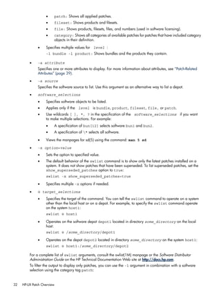 • patch: Shows all applied patches.
• fileset: Shows products and filesets.
• file: Shows products, filesets, files, and numbers (used in software licensing).
• category: Shows all categories of available patches for patches that have included category
objects in their definition.
• Specifies multiple values for level :
-l bundle -l product: Shows bundles and the products they contain.
• -a attribute
Specifies one or more attributes to display. For more information about attributes, see “Patch-Related
Attributes” (page 39).
• -s source
Specifies the software source to list. Use this argument as an alternative way to list a depot.
• software_selections
• Specifies software objects to be listed.
• Applies only if the level is bundle, product, fileset, file, or patch.
• Use wildcards [ ], *, ? in the specification of the software_selections if you want
to make multiple selections. For example:
• A specification of bun[12] selects software bun1 and bun2.
• A specification of * selects all software.
• Views the manpages for sd(5) using the command: man 5 sd
• -x option=value
• Sets the option to specified value.
• The default behavior of the swlist command is to show only the latest patches installed on a
system. It does not show patches that have been superseded. To list superseded patches, set the
show_superseded_patches option to true:
swlist -x show_superseded_patches=true
• Specifies multiple -x options if needed.
• @ target_selections
• Specifies the target of the command. You can tell the swlist command to operate on a system
other than the local host or on a depot. For example, to specify the swlist command operate
on the system host1:
swlist @ host1
• Operates on the software depot depot1 located in directory some_directory on the local
host:
swlist @ /some_directory/depot1
• Operates on the depot depot2 located in directory some_directory on the system host1:
swlist @ host1:/some_directory/depot2
For a complete list of swlist arguments, consult the swlist(1M) manpage or the Software Distributor
Administration Guide on the HP Technical Documentation Web site at http://docs.hp.com.
To filter the output to display only patches, you can use the -l argument in combination with a software
selection using the category tag patch:
32 HP-UX Patch Overview
 