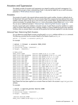 Ancestors and Supersession
The related concepts of ancestors and supersession are integral to patches and patch management. It is
important that you gain a basic understanding of both. It may also be helpful for you to recall information
presented in “HP-UX Software Structure” (page 26).
Ancestors
The ancestor of a patch is the original software product that a patch modifies. Ancestry is defined only at
the fileset level. Each patch fileset has only one ancestor fileset that composes the base software that a patch
modifies. However, there may be one or more versions of this ancestor fileset. The patch fileset has the same
name as its ancestor. For example, fileset Xserver.AGRM is the ancestor of patch fileset PHSS_29183.AGRM.
You can see an additional example in “Advanced Topic: Determining Patch Ancestors” (page 35).
Ancestry impacts both patch installation and patch removal. A patch fileset cannot be installed on a system
unless its ancestor fileset software either is already installed or is being installed during the same operation.
Similarly, when an ancestor fileset is removed, all the patches that have been applied to it are also removed.
Advanced Topic: Determining Patch Ancestors
You can determine a patch fileset's ancestor using the patch's ancestor attribute with the swlist command.
The following command lists the ancestor filesets for the filesets of patch patch_id:
swlist -l fileset -a ancestor patch_id
For example:
$ swlist -l fileset -a ancestor PHSS_29183
# Initializing...
# Contacting target "chb26006"...
# Target: chb26006:/
# PHSS_29183
PHSS_29183.AGRM Xserver.AGRM,fr=B.11.11,v=HP
PHSS_29183.DDX-ADVANCED Xserver.DDX-ADVANCED,fr=B.11.11,v=HP
PHSS_29183.DDX-ENTRY Xserver.DDX-ENTRY,fr=B.11.11,v=HP
PHSS_29183.DDX-LOAD Xserver.DDX-LOAD,fr=B.11.11,v=HP
PHSS_29183.DDX-SAM Xserver.DDX-SAM,fr=B.11.11,v=HP
PHSS_29183.DDX-SLS Xserver.DDX-SLS,fr=B.11.11,v=HP
PHSS_29183.DDX-UTILS Xserver.DDX-UTILS,fr=B.11.11,v=HP
PHSS_29183.X11-SERV Xserver.X11-SERV,fr=B.11.11,v=HP
PHSS_29183.X11-SERV-MAN Xserver.X11-SERV-MAN,fr=B.11.11,v=HP
PHSS_29183.XEXT-DBE Xserver.XEXT-DBE,fr=B.11.11,v=HP
PHSS_29183.XEXT-DBE-MAN Xserver.XEXT-DBE-MAN,fr=B.11.11,v=HP
PHSS_29183.XEXT-DPMS Xserver.XEXT-DPMS,fr=B.11.11,v=HP
PHSS_29183.XEXT-DPMS-MAN Xserver.XEXT-DPMS-MAN,fr=B.11.11,v=HP
PHSS_29183.XEXT-HPCR Xserver.XEXT-HPCR,fr=B.11.11,v=HP
PHSS_29183.XEXT-HPCR-MAN Xserver.XEXT-HPCR-MAN,fr=B.11.11,v=HP
PHSS_29183.XEXT-MBX Xserver.XEXT-MBX,fr=B.11.11,v=HP
PHSS_29183.XEXT-RECORD Xserver.XEXT-RECORD,fr=B.11.11,v=HP
Patch filesets that have been applied to an ancestor fileset are listed in the ancestor's applied_patches
attribute.
For example:
$ swlist -a applied_patches Xserver.AGRM
# Initializing...
# Contacting target "chb26006"...
# Target: chb26006:/
Xserver.Runtime.AGRM
PHSS_21817.AGRM,fa=HP-UX_B.11.11_32/64
Ancestors and Supersession 35
 