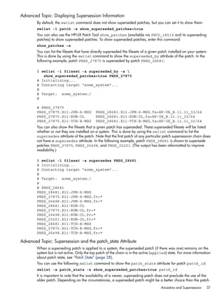 Advanced Topic: Displaying Supersession Information
By default, the swlist command does not show superseded patches, but you can set it to show them:
swlist -l patch -x show_superseded_patches=true
You can also use the HP-UX Patch Tool show_patches (available via PHCO_18519 and its superseding
patches) to show superseded patches. To show superseded patches, enter this command:
show_patches –s
You can list the filesets that have directly superseded the filesets of a given patch installed on your system.
This is done by using the swlist command to show the superseded_by attribute of the patch. In the
following example, patch PHSS_27875 is superseded by patch PHSS_28681:
$ swlist -l fileset -a superseded_by -x 
show_superseded_patches=true PHSS_27875
# Initializing...
# Contacting target "some_system"...
#
# Target: some_system:/
#
# PHSS_27875
PHSS_27875.X11-JPN-S-MSG PHSS_28681.X11-JPN-S-MSG,fa=HP-UX_B.11.11_32/64
PHSS_27875.X11-RUN-CL PHSS_28681.X11-RUN-CL,fa=HP-UX_B.11.11_32/64
PHSS_27875.X11-TCH-B-MSG PHSS_28681.X11-TCH-B-MSG,fa=HP-UX_B.11.11_32/64
You can also show the filesets that a given patch has superseded. These superseded filesets will be listed
whether or not they are installed on a system. This is done by using the swlist command to list the
supersedes attribute of the patch. Note that the first patch of any particular patch supersession chain does
not have a supersedes attribute. In the following example, patch PHSS_28681 is shown to supersede
patches PHSS_27875, PHSS_26498, and PHSS_25201. (The output has been reformatted to improve
readability.)
$ swlist -l fileset -a supersedes PHSS_28681
# Initializing...
# Contacting target "some_system"...
#
# Target: some_system:/
#
# PHSS_28681
PHSS_28681.X11-JPN-S-MSG
PHSS_27875.X11-JPN-S-MSG,fr=*
PHSS_26498.X11-JPN-S-MSG,fr=*
PHSS_28681.X11-RUN-CL
PHSS_27875.X11-RUN-CL,fr=*
PHSS_26498.X11-RUN-CL,fr=*
PHSS_25201.X11-RUN-CL,fr=*
PHSS_28681.X11-TCH-B-MSG
PHSS_27875.X11-TCH-B-MSG,fr=*
PHSS_26498.X11-TCH-B-MSG,fr=*
Advanced Topic: Supersession and the patch_state Attribute
When a superseding patch is applied to a system, the superseded patch (if there was one) remains on the
system but is not active. Only the top patch of the chain is in the active (applied) state. For more information
about patch state, see “Patch State” (page 28).
You can use the following swlist command to show the patch_state attribute for patch patch_id:
swlist -a patch_state -x show_superseded_patches=true patch_id
It is important to note that the availability of a newer, superseding patch does not preclude the use of the
older patch. Depending on the circumstances, a superseded patch might be a better choice than the patch
Ancestors and Supersession 37
 