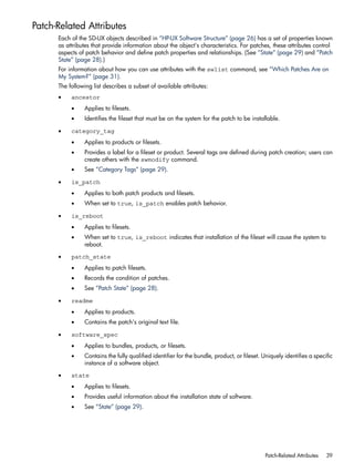Patch-Related Attributes
Each of the SD-UX objects described in “HP-UX Software Structure” (page 26) has a set of properties known
as attributes that provide information about the object's characteristics. For patches, these attributes control
aspects of patch behavior and define patch properties and relationships. (See “State” (page 29) and “Patch
State” (page 28).)
For information about how you can use attributes with the swlist command, see “Which Patches Are on
My System?” (page 31).
The following list describes a subset of available attributes:
• ancestor
• Applies to filesets.
• Identifies the fileset that must be on the system for the patch to be installable.
• category_tag
• Applies to products or filesets.
• Provides a label for a fileset or product. Several tags are defined during patch creation; users can
create others with the swmodify command.
• See “Category Tags” (page 29).
• is_patch
• Applies to both patch products and filesets.
• When set to true, is_patch enables patch behavior.
• is_reboot
• Applies to filesets.
• When set to true, is_reboot indicates that installation of the fileset will cause the system to
reboot.
• patch_state
• Applies to patch filesets.
• Records the condition of patches.
• See “Patch State” (page 28).
• readme
• Applies to products.
• Contains the patch's original text file.
• software_spec
• Applies to bundles, products, or filesets.
• Contains the fully qualified identifier for the bundle, product, or fileset. Uniquely identifies a specific
instance of a software object.
• state
• Applies to filesets.
• Provides useful information about the installation state of software.
• See “State” (page 29).
Patch-Related Attributes 39
 