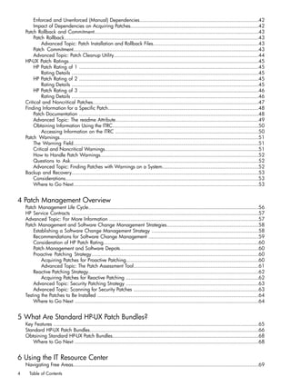 Enforced and Unenforced (Manual) Dependencies...............................................................................42
Impact of Dependencies on Acquiring Patches.....................................................................................42
Patch Rollback and Commitment.............................................................................................................43
Patch Rollback.................................................................................................................................43
Advanced Topic: Patch Installation and Rollback Files......................................................................43
Patch Commitment...........................................................................................................................43
Advanced Topic: Patch Cleanup Utility................................................................................................44
HP-UX Patch Ratings..............................................................................................................................45
HP Patch Rating of 1 .......................................................................................................................45
Rating Details ............................................................................................................................45
HP Patch Rating of 2 .......................................................................................................................45
Rating Details ............................................................................................................................45
HP Patch Rating of 3 .......................................................................................................................46
Rating Details ............................................................................................................................46
Critical and Noncritical Patches..............................................................................................................47
Finding Information for a Specific Patch....................................................................................................48
Patch Documentation .......................................................................................................................48
Advanced Topic: The readme Attribute...............................................................................................49
Obtaining Information Using the ITRC.................................................................................................50
Accessing Information on the ITRC ...............................................................................................50
Patch Warnings....................................................................................................................................51
The Warning Field...........................................................................................................................51
Critical and Noncritical Warnings......................................................................................................51
How to Handle Patch Warnings.........................................................................................................52
Questions to Ask.............................................................................................................................52
Advanced Topic: Finding Patches with Warnings on a System................................................................52
Backup and Recovery............................................................................................................................53
Considerations................................................................................................................................53
Where to Go Next...........................................................................................................................53
4 Patch Management Overview
Patch Management Life Cycle.................................................................................................................56
HP Service Contracts ............................................................................................................................57
Advanced Topic: For More Information ...................................................................................................57
Patch Management and Software Change Management Strategies.............................................................58
Establishing a Software Change Management Strategy .......................................................................58
Recommendations for Software Change Management .........................................................................59
Consideration of HP Patch Rating.......................................................................................................60
Patch Management and Software Depots............................................................................................60
Proactive Patching Strategy...............................................................................................................60
Acquiring Patches for Proactive Patching........................................................................................60
Advanced Topic: The Patch Assessment Tool...................................................................................61
Reactive Patching Strategy.................................................................................................................62
Acquiring Patches for Reactive Patching ........................................................................................62
Advanced Topic: Security Patching Strategy ........................................................................................63
Advanced Topic: Scanning for Security Patches ...................................................................................63
Testing the Patches to Be Installed ...........................................................................................................64
Where to Go Next ..........................................................................................................................64
5 What Are Standard HP-UX Patch Bundles?
Key Features ........................................................................................................................................65
Standard HP-UX Patch Bundles................................................................................................................66
Obtaining Standard HP-UX Patch Bundles.................................................................................................68
Where to Go Next ..........................................................................................................................68
6 Using the IT Resource Center
Navigating Free Areas...........................................................................................................................69
4 Table of Contents
 