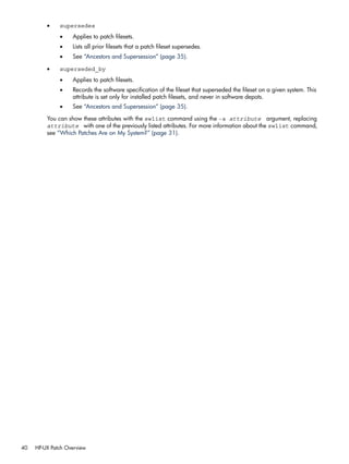 • supersedes
• Applies to patch filesets.
• Lists all prior filesets that a patch fileset supersedes.
• See “Ancestors and Supersession” (page 35).
• superseded_by
• Applies to patch filesets.
• Records the software specification of the fileset that superseded the fileset on a given system. This
attribute is set only for installed patch filesets, and never in software depots.
• See “Ancestors and Supersession” (page 35).
You can show these attributes with the swlist command using the -a attribute argument, replacing
attribute with one of the previously listed attributes. For more information about the swlist command,
see “Which Patches Are on My System?” (page 31).
40 HP-UX Patch Overview
 