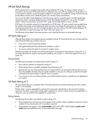 HP-UX Patch Ratings
HP-UX patches have a corresponding quality rating called the HP rating. HP assigns a patch rating of 1
(numeral or star) to each HP-UX patch when it is released. Over time, HP may update the rating value to 2
or 3 (numeral or stars) to convey increased confidence in the patch. The higher the rating, the lower the risk
of side effects and the more suitable the patch is for mission-critical environments.
You can use the ITRC's Patch Database to find the rating value for a specific patch. The ITRC graphically
represents a patch's rating by displaying one to three stars beside the patch ID in the results of a patch
search. “Obtaining Information Using the ITRC” (page 50) provides details on how to do this.
If HP learns of a problem caused by or exposed by an HP-UX patch, HP issues a patch warning describing
the problem and ceases recommending the patch, but does not change the patch rating. If a patch has a
warning associated with it, you will no longer be able to view the rating on the ITRC's patch database. For
more information on patch warnings, see “Patch Warnings” (page 51).
The following rating related information pertains only to patches that have no associated warnings.
HP Patch Rating of 1
Although these patches have passed rigorous prerelease testing, HP recommends that you use these patches
only if all of the following conditions are true:
• If you are in a reactive patching situation.
• The highest-rated patch that addresses the problem is rated 1.
• You cannot wait for the patch to increase to a higher rating.
Whenever possible, you should wait until the patch gains more exposure and achieves a rating of 2 or 3.
For more information on reactive and proactive patching, see Chapter 4: “Patch Management Overview”
(page 55).
Rating Details
The following list provides more details about patch ratings of 1:
• Upon release, patches are assigned a rating of 1.
• These patches have successfully completed internal testing by HP.
• Because they are new, these patches have an inherent level of risk associated with them that you may
find unacceptable. However, they are made available in case you are willing to accept the increased
risk because the patch resolves a specific issue on a system.
• If you choose to use one of these patches, you should evaluate and test it carefully prior to deployment
on a system.
HP Patch Rating of 2
HP recommends that you use patches rated 2 for both proactive and reactive patching and when a patch
rated 3 is not available.
Patches rated 1 may be upgraded to a rating of 2 on any given day (based on the amount of customer
exposure). Therefore, if you chose to defer patch installation to wait for a patch rating to be upgraded to a
rating of 2, you can check for this upgrade on a daily basis.
Rating Details
The following list provides more details on patch ratings of 2:
• These patches have met minimum criteria based on the number of days available to customers and the
number of times downloaded with no problems reported.
• These patches may appear in the recommended column of the ITRC's Patch Database patch search
results page (provided they have no associated patch warnings).
HP-UX Patch Ratings 45
 