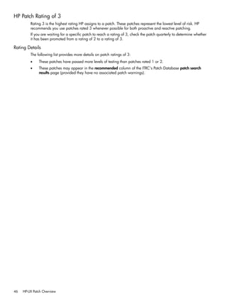 HP Patch Rating of 3
Rating 3 is the highest rating HP assigns to a patch. These patches represent the lowest level of risk. HP
recommends you use patches rated 3 whenever possible for both proactive and reactive patching.
If you are waiting for a specific patch to reach a rating of 3, check the patch quarterly to determine whether
it has been promoted from a rating of 2 to a rating of 3.
Rating Details
The following list provides more details on patch ratings of 3:
• These patches have passed more levels of testing than patches rated 1 or 2.
• These patches may appear in the recommended column of the ITRC's Patch Database patch search
results page (provided they have no associated patch warnings).
46 HP-UX Patch Overview
 