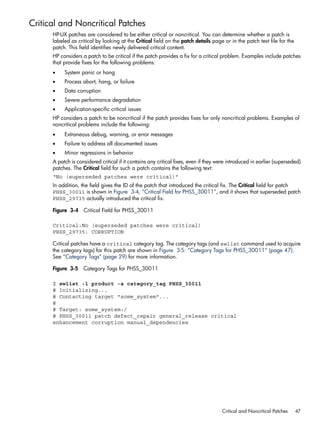 Critical and Noncritical Patches
HP-UX patches are considered to be either critical or noncritical. You can determine whether a patch is
labeled as critical by looking at the Critical field on the patch details page or in the patch text file for the
patch. This field identifies newly delivered critical content.
HP considers a patch to be critical if the patch provides a fix for a critical problem. Examples include patches
that provide fixes for the following problems:
• System panic or hang
• Process abort, hang, or failure
• Data corruption
• Severe performance degradation
• Application-specific critical issues
HP considers a patch to be noncritical if the patch provides fixes for only noncritical problems. Examples of
noncritical problems include the following:
• Extraneous debug, warning, or error messages
• Failure to address all documented issues
• Minor regressions in behavior
A patch is considered critical if it contains any critical fixes, even if they were introduced in earlier (superseded)
patches. The Critical field for such a patch contains the following text:
“No (superseded patches were critical)”
In addition, the field gives the ID of the patch that introduced the critical fix. The Critical field for patch
PHSS_30011 is shown in Figure 3-4, “Critical Field for PHSS_30011”, and it shows that superseded patch
PHSS_29735 actually introduced the critical fix.
Figure 3-4 Critical Field for PHSS_30011
Critical:No (superseded patches were critical)
PHSS_29735: CORRUPTION
Critical patches have a critical category tag. The category tags (and swlist command used to acquire
the category tags) for this patch are shown in Figure 3-5: “Category Tags for PHSS_30011” (page 47).
See “Category Tags” (page 29) for more information.
Figure 3-5 Category Tags for PHSS_30011
$ swlist -l product -a category_tag PHSS_30011
# Initializing...
# Contacting target "some_system"...
#
# Target: some_system:/
# PHSS_30011 patch defect_repair general_release critical
enhancement corruption manual_dependencies
Critical and Noncritical Patches 47
 