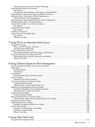Viewing the Maintenance and Support Web Page...............................................................................69
Find Individual Patches and Firmware......................................................................................................70
Key Features ...................................................................................................................................70
Accessing the Patch Database and Finding an Individual Patch..............................................................70
Advanced Topic: Checking for Special Installation Instructions.....................................................................73
Advanced Topic: Checking for All Patch Dependencies..............................................................................73
Check for Patches with Dependencies.................................................................................................73
Advanced Topic: Searching for Patches for System Configuration.................................................................74
Standard Patch Bundles - Find Patch Bundles.............................................................................................74
Custom Patch Bundles - Run a Patch Assessment........................................................................................75
Key Features ...................................................................................................................................75
Support Information Digests....................................................................................................................76
Key Features ...................................................................................................................................76
Ask Peers in the Forums..........................................................................................................................76
Search Technical Knowledge Base..........................................................................................................76
Key Features ...................................................................................................................................76
Where to Go Next ..........................................................................................................................76
7 Using FTP as an Alternative Patch Source
Using HP FTP Servers.............................................................................................................................78
What is the FTP Directory Structure?...................................................................................................78
Individual Patch Related Files.............................................................................................................79
Using a Web Browser with FTP...............................................................................................................80
Downloading Bundles and Patches Using a Web Browser.....................................................................80
Using the Command Line Interface with FTP..............................................................................................83
Downloading Files Using the Command Line Interface..........................................................................83
Where to Go Next ..........................................................................................................................85
8 Using Software Depots for Patch Management
Common Software Distributor Commands for Patching...............................................................................88
Depot Types.........................................................................................................................................89
Directory Depots..............................................................................................................................89
Tape Depots....................................................................................................................................89
Using Depots........................................................................................................................................90
Choosing Depot Type and Depot Location...........................................................................................90
Viewing Depots....................................................................................................................................92
Examples of the swlist Command.......................................................................................................92
Creating and Adding to a Directory Depot...............................................................................................94
Copying Patches to Depots................................................................................................................95
Advanced Topic: Security Patch Check Tool.........................................................................................96
Registering and Unregistering Directory Depots.........................................................................................97
Examples of Registering and Unregistering Depots...............................................................................97
Advanced Topic: Access Control Lists.................................................................................................98
Verifying Directory Depots......................................................................................................................99
Verifying Directory Depots................................................................................................................99
Removing Software from a Directory Depot.............................................................................................101
Advanced Topic: Removing Superseded Patches from a Depot.............................................................102
Removing a Directory Depot ................................................................................................................103
Installing Patches from a Depot.............................................................................................................105
Examples of Installing Patches from a Depot......................................................................................106
Custom Patch Bundles..........................................................................................................................108
Examples of Listing Patches and Bundles...........................................................................................108
Creating a Custom Bundle..............................................................................................................109
Where to Go Next.........................................................................................................................112
9 Using Other Patch Tools
Using the Patch Assessment Tool...........................................................................................................113
Table of Contents 5
 