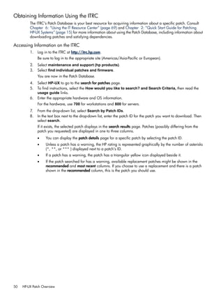 Obtaining Information Using the ITRC
The ITRC's Patch Database is your best resource for acquiring information about a specific patch. Consult
Chapter 6: “Using the IT Resource Center” (page 69) and Chapter 2: “Quick Start Guide for Patching
HP-UX Systems” (page 15) for more information about using the Patch Database, including information about
downloading patches and satisfying dependencies.
Accessing Information on the ITRC
1. Log in to the ITRC at http://itrc.hp.com.
Be sure to log in to the appropriate site (Americas/Asia-Pacific or European).
2. Select maintenance and support (hp products).
3. Select find individual patches and firmware.
You are now in the Patch Database.
4. Select HP-UX to go to the search for patches page.
5. To find instructions, select the How would you like to search? and Search Criteria, then read the
usage guide links.
6. Enter the appropriate hardware and OS information.
For the hardware, use 700 for workstations and 800 for servers.
7. From the drop-down list, select Search by Patch IDs.
8. In the text box next to the drop-down list, enter the patch ID for the patch you want to download. Then
select search.
If it exists, the selected patch displays in the search results page. Patches (possibly differing from the
patch you requested) are displayed in one to three columns.
• You can display the patch details page for a specific patch by selecting the patch ID.
• Unless a patch has a warning, the HP rating is represented graphically by the number of asterisks
(*, **, or *** ) displayed next to a patch's ID.
• If a patch has a warning, the patch has a triangular yellow icon displayed beside it.
• If the patch searched for has a warning, available replacement patches might be shown in the
recommended and most recent columns. If you choose to use a replacement and there is a patch
shown in the recommended column, this is the patch you should use.
50 HP-UX Patch Overview
 