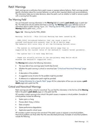 Patch Warnings
Patch warnings are a notification that a patch causes or exposes adverse behavior. Patch warnings provide
specific information about this incorrect behavior, as well as other important details and recommendations.
This information helps you to make decisions, about the patch, such as whether to install or remove a patch
with a warning from the system.
The Warning Field
You can find patch warning information in the Warning field of a patch's patch details page or patch text
file. This field exists only for patches that have a warning. The Warning field is your definitive source of
information about a patch warning. Figure 3-6: “Warning Text for PHKL_30065” (page 51) shows the
Warning field for patch PHKL_30065.
Figure 3-6 Warning Text for PHKL_30065
Warning: 04/01/22 - This Critical Warning has been issued by HP.
- PHKL_30065 introduced behavior that can cause a panic on
systems configured with greater than 32 GB of device swap.
The behavior will occur only if all the following factors occur:
- The system is configured with more device swap than is
supported by the current value of the swchunk(5) tunable kernel parameter.
- The system has 2 or more swap devices.
- Pages are actually written to the non-primary swap device which
exceeds the swchunk(5) supported limit.
The Warning field contains the following information:
• The issue date of any warnings (year/month/day format)
• Whether the patch warning is critical or noncritical (see “Critical and Noncritical Warnings” (page
51))
• A description of the problem
• A suggested course of action for the problem might be provided
• A reference to a replacement patch might be provided
See “Finding Information for a Specific Patch” (page 48) for a description of how you can access a patch
details page and a patch text file.
Critical and Noncritical Warnings
Patch warnings are either critical or noncritical. You can find this information in the first line of the Warning
field in the patch's patch details page or in the patch text file.
HP considers a patch warning to be critical if the patch causes or exposes a critical problem. Examples of
critical patches include the following:
• System panic or hang
• Process abort, hang, or failure
• Data corruption
• Severe performance degradation
• Application-specific critical issues
HP considers a patch warning to be noncritical if the patch causes or exposes a noncritical problem.
Noncritical problems are those other than the ones described previously. Examples of noncritical problems
include the following:
Patch Warnings 51
 
