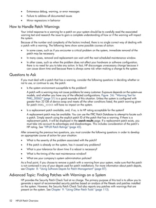 • Extraneous debug, warning, or error messages
• Failure to address all documented issues
• Minor regressions in behavior
How to Handle Patch Warnings
Your initial response to a warning for a patch on your system should be to carefully read the associated
warning text and research the issue to gain a complete understanding of how or if the warning will impact
the system.
Because of the number and complexity of the factors involved, there is no single correct way of dealing with
a patch with a warning. The following items show some possible courses of action:
• In some cases, such as if you encounter a critical problem on the system, immediate removal of the
patch may be necessary.
• In many cases, removal and replacement can wait until the next scheduled maintenance window.
• In other cases, such as when the problem does not affect your hardware or software configuration,
there is no need for you to take any action. In fact, HP discourages unnecessary change because it
can cause down time and because there is always some risk when making a change to the system.
Questions to Ask
If you must deal with a patch that has a warning, consider the following questions in deciding whether or
not to use, or continue to use, the patch:
• Is the system environment susceptible to the problem?
A patch with a warning may not cause problems for every customer. Exposure depends on the system-use
models, and whether you have any of the affected configurations. Figure 3-6: “Warning Text for
PHKL_30065” (page 51) is a good example of this situation. Unless the system is configured with
greater than 32 GB of device swap and meets all the other conditions listed, the patch warning given
for patch PHKL_30065 will have no impact on the system.
• Is a replacement patch available, and, if so, is its HP rating acceptable for the system?
A replacement patch may be available. You can use the ITRC Patch Database to attempt to locate such
a patch. Simply search using the explicit patch ID of the patch that has a warning. If there is a
replacement patch, it will be displayed in the search results page. If a replacement patch exists, you
must take into account its advantages and disadvantages. This includes consideration of the patch's
HP rating. See “HP-UX Patch Ratings” (page 45).
After answering the previous two questions, you must consider the following questions in order to develop
an appropriate course of action for your situation:
• What is the severity of the problem associated with the patch?
• If the patch is already on the system, has it caused any problems?
• What is your tolerance for down time if a reboot is necessary?
• What is the timing of the next maintenance window?
• What are your company's system administration policies?
As a final point, if you choose to remove a patch with a warning from your system, make sure that the patch
is not contained in any of your depots used for patch installations. For more information about patch depots,
see Chapter 8: “Using Software Depots for Patch Management” (page 87).
Advanced Topic: Finding Patches with Warnings on a System
HP provides the Security Patch Check Tool at no charge. The primary purpose of this tool is to allow you to
generate a report of recommended security patches based an analysis of the filesets and patches installed
on the system. However, the Security Patch Check Tool also reports any patches with warnings that are
present on the system. See Chapter 9: “Using Other Patch Tools” (page 113).
52 HP-UX Patch Overview
 