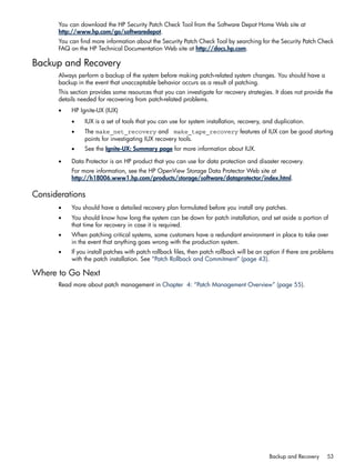You can download the HP Security Patch Check Tool from the Software Depot Home Web site at
http://www.hp.com/go/softwaredepot.
You can find more information about the Security Patch Check Tool by searching for the Security Patch Check
FAQ on the HP Technical Documentation Web site at http://docs.hp.com.
Backup and Recovery
Always perform a backup of the system before making patch-related system changes. You should have a
backup in the event that unacceptable behavior occurs as a result of patching.
This section provides some resources that you can investigate for recovery strategies. It does not provide the
details needed for recovering from patch-related problems.
• HP Ignite-UX (IUX)
• IUX is a set of tools that you can use for system installation, recovery, and duplication.
• The make_net_recovery and make_tape_recovery features of IUX can be good starting
points for investigating IUX recovery tools.
• See the Ignite-UX: Summary page for more information about IUX.
• Data Protector is an HP product that you can use for data protection and disaster recovery.
For more information, see the HP OpenView Storage Data Protector Web site at
http://h18006.www1.hp.com/products/storage/software/dataprotector/index.html.
Considerations
• You should have a detailed recovery plan formulated before you install any patches.
• You should know how long the system can be down for patch installation, and set aside a portion of
that time for recovery in case it is required.
• When patching critical systems, some customers have a redundant environment in place to take over
in the event that anything goes wrong with the production system.
• If you install patches with patch rollback files, then patch rollback will be an option if there are problems
with the patch installation. See “Patch Rollback and Commitment” (page 43).
Where to Go Next
Read more about patch management in Chapter 4: “Patch Management Overview” (page 55).
Backup and Recovery 53
 