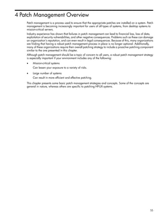 4 Patch Management Overview
Patch management is a process used to ensure that the appropriate patches are installed on a system. Patch
management is becoming increasingly important for users of all types of systems, from desktop systems to
mission-critical servers.
Industry experience has shown that failures in patch management can lead to financial loss, loss of data,
exploitation of security vulnerabilities, and other negative consequences. Problems such as these can damage
an organization's reputation, and can even result in legal consequences. Because of this, many organizations
are finding that having a robust patch management process in place is no longer optional. Additionally,
many of these organizations require their overall patching strategy to include a proactive patching component
similar to the one presented in this chapter.
Although patch management should be a topic of concern to all users, a robust patch management strategy
is especially important if your environment includes any of the following:
• Mission-critical systems
Can lessen your exposure to a variety of risks.
• Large number of systems
Can result in more efficient and effective patching.
This chapter presents some basic patch management strategies and concepts. Some of the concepts are
general in nature, whereas others are specific to patching HP-UX systems.
55
 