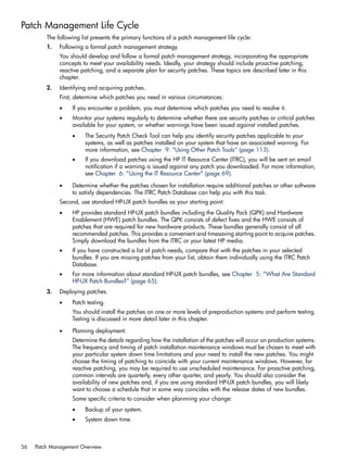 Patch Management Life Cycle
The following list presents the primary functions of a patch management life cycle:
1. Following a formal patch management strategy.
You should develop and follow a formal patch management strategy, incorporating the appropriate
concepts to meet your availability needs. Ideally, your strategy should include proactive patching,
reactive patching, and a separate plan for security patches. These topics are described later in this
chapter.
2. Identifying and acquiring patches.
First, determine which patches you need in various circumstances:
• If you encounter a problem, you must determine which patches you need to resolve it.
• Monitor your systems regularly to determine whether there are security patches or critical patches
available for your system, or whether warnings have been issued against installed patches.
• The Security Patch Check Tool can help you identify security patches applicable to your
systems, as well as patches installed on your system that have an associated warning. For
more information, see Chapter 9: “Using Other Patch Tools” (page 113).
• If you download patches using the HP IT Resource Center (ITRC), you will be sent an email
notification if a warning is issued against any patch you downloaded. For more information,
see Chapter 6: “Using the IT Resource Center” (page 69).
• Determine whether the patches chosen for installation require additional patches or other software
to satisfy dependencies. The ITRC Patch Database can help you with this task.
Second, use standard HP-UX patch bundles as your starting point:
• HP provides standard HP-UX patch bundles including the Quality Pack (QPK) and Hardware
Enablement (HWE) patch bundles. The QPK consists of defect fixes and the HWE consists of
patches that are required for new hardware products. These bundles generally consist of all
recommended patches. This provides a convenient and timesaving starting point to acquire patches.
Simply download the bundles from the ITRC or your latest HP media.
• If you have constructed a list of patch needs, compare that with the patches in your selected
bundles. If you are missing patches from your list, obtain them individually using the ITRC Patch
Database.
• For more information about standard HP-UX patch bundles, see Chapter 5: “What Are Standard
HP-UX Patch Bundles?” (page 65).
3. Deploying patches.
• Patch testing.
You should install the patches on one or more levels of preproduction systems and perform testing.
Testing is discussed in more detail later in this chapter.
• Planning deployment.
Determine the details regarding how the installation of the patches will occur on production systems.
The frequency and timing of patch installation maintenance windows must be chosen to meet with
your particular system down time limitations and your need to install the new patches. You might
choose the timing of patching to coincide with your current maintenance windows. However, for
reactive patching, you may be required to use unscheduled maintenance. For proactive patching,
common intervals are quarterly, every other quarter, and yearly. You should also consider the
availability of new patches and, if you are using standard HP-UX patch bundles, you will likely
want to choose a schedule that in some way coincides with the release dates of new bundles.
Some specific criteria to consider when plannning your change:
• Backup of your system.
• System down time.
56 Patch Management Overview
 