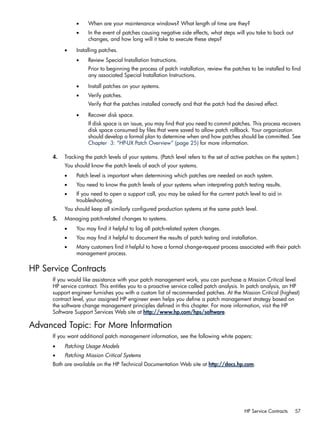 • When are your maintenance windows? What length of time are they?
• In the event of patches causing negative side effects, what steps will you take to back out
changes, and how long will it take to execute these steps?
• Installing patches.
• Review Special Installation Instructions.
Prior to beginning the process of patch installation, review the patches to be installed to find
any associated Special Installation Instructions.
• Install patches on your systems.
• Verify patches.
Verify that the patches installed correctly and that the patch had the desired effect.
• Recover disk space.
If disk space is an issue, you may find that you need to commit patches. This process recovers
disk space consumed by files that were saved to allow patch rollback. Your organization
should develop a formal plan to determine when and how patches should be committed. See
Chapter 3: “HP-UX Patch Overview” (page 25) for more information.
4. Tracking the patch levels of your systems. (Patch level refers to the set of active patches on the system.)
You should know the patch levels of each of your systems.
• Patch level is important when determining which patches are needed on each system.
• You need to know the patch levels of your systems when interpreting patch testing results.
• If you need to open a support call, you may be asked for the current patch level to aid in
troubleshooting.
You should keep all similarly configured production systems at the same patch level.
5. Managing patch-related changes to systems.
• You may find it helpful to log all patch-related system changes.
• You may find it helpful to document the results of patch testing and installation.
• Many customers find it helpful to have a formal change-request process associated with their patch
management process.
HP Service Contracts
If you would like assistance with your patch management work, you can purchase a Mission Critical level
HP service contract. This entitles you to a proactive service called patch analysis. In patch analysis, an HP
support engineer furnishes you with a custom list of recommended patches. At the Mission Critical (highest)
contract level, your assigned HP engineer even helps you define a patch management strategy based on
the software change management principles defined in this chapter. For more information, visit the HP
Software Support Services Web site at http://www.hp.com/hps/software.
Advanced Topic: For More Information
If you want additional patch management information, see the following white papers:
• Patching Usage Models
• Patching Mission Critical Systems
Both are available on the HP Technical Documentation Web site at http://docs.hp.com.
HP Service Contracts 57
 