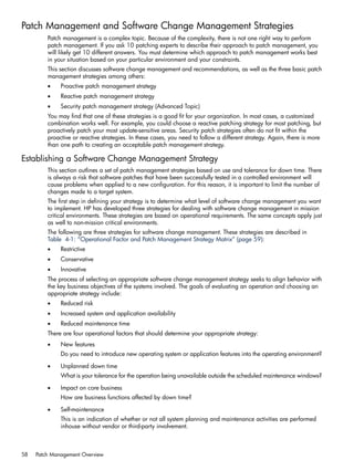 Patch Management and Software Change Management Strategies
Patch management is a complex topic. Because of the complexity, there is not one right way to perform
patch management. If you ask 10 patching experts to describe their approach to patch management, you
will likely get 10 different answers. You must determine which approach to patch management works best
in your situation based on your particular environment and your constraints.
This section discusses software change management and recommendations, as well as the three basic patch
management strategies among others:
• Proactive patch management strategy
• Reactive patch management strategy
• Security patch management strategy (Advanced Topic)
You may find that one of these strategies is a good fit for your organization. In most cases, a customized
combination works well. For example, you could choose a reactive patching strategy for most patching, but
proactively patch your most update-sensitive areas. Security patch strategies often do not fit within the
proactive or reactive strategies. In these cases, you need to follow a different strategy. Again, there is more
than one path to creating an acceptable patch management strategy.
Establishing a Software Change Management Strategy
This section outlines a set of patch management strategies based on use and tolerance for down time. There
is always a risk that software patches that have been successfully tested in a controlled environment will
cause problems when applied to a new configuration. For this reason, it is important to limit the number of
changes made to a target system.
The first step in defining your strategy is to determine what level of software change management you want
to implement. HP has developed three strategies for dealing with software change management in mission
critical environments. These strategies are based on operational requirements. The same concepts apply just
as well to non-mission critical environments.
The following are three strategies for software change management. These strategies are described in
Table 4-1: “Operational Factor and Patch Management Strategy Matrix” (page 59):
• Restrictive
• Conservative
• Innovative
The process of selecting an appropriate software change management strategy seeks to align behavior with
the key business objectives of the systems involved. The goals of evaluating an operation and choosing an
appropriate strategy include:
• Reduced risk
• Increased system and application availability
• Reduced maintenance time
There are four operational factors that should determine your appropriate strategy:
• New features
Do you need to introduce new operating system or application features into the operating environment?
• Unplanned down time
What is your tolerance for the operation being unavailable outside the scheduled maintenance windows?
• Impact on core business
How are business functions affected by down time?
• Self-maintenance
This is an indication of whether or not all system planning and maintenance activities are performed
inhouse without vendor or third-party involvement.
58 Patch Management Overview
 