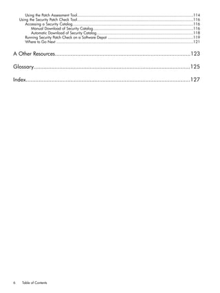 Using the Patch Assessment Tool......................................................................................................114
Using the Security Patch Check Tool......................................................................................................116
Accessing a Security Catalog..........................................................................................................116
Manual Download of Security Catalog........................................................................................116
Automatic Download of Security Catalog.....................................................................................118
Running Security Patch Check on a Software Depot ...........................................................................119
Where to Go Next ........................................................................................................................121
A Other Resources.....................................................................................123
Glossary..................................................................................................125
Index.......................................................................................................127
6 Table of Contents
 