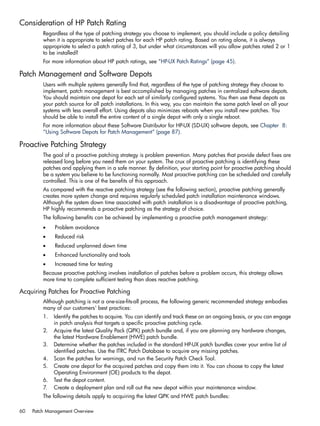Consideration of HP Patch Rating
Regardless of the type of patching strategy you choose to implement, you should include a policy detailing
when it is appropriate to select patches for each HP patch rating. Based on rating alone, it is always
appropriate to select a patch rating of 3, but under what circumstances will you allow patches rated 2 or 1
to be installed?
For more information about HP patch ratings, see “HP-UX Patch Ratings” (page 45).
Patch Management and Software Depots
Users with multiple systems generally find that, regardless of the type of patching strategy they choose to
implement, patch management is best accomplished by managing patches in centralized software depots.
You should maintain one depot for each set of similarly configured systems. You then use these depots as
your patch source for all patch installations. In this way, you can maintain the same patch level on all your
systems with less overall effort. Using depots also minimizes reboots when you install new patches. You
should be able to install the entire content of a single depot with only a single reboot.
For more information about these Software Distributor for HP-UX (SD-UX) software depots, see Chapter 8:
“Using Software Depots for Patch Management” (page 87).
Proactive Patching Strategy
The goal of a proactive patching strategy is problem prevention. Many patches that provide defect fixes are
released long before you need them on your system. The crux of proactive patching is identifying these
patches and applying them in a safe manner. By definition, your starting point for proactive patching should
be a system you believe to be functioning normally. Most proactive patching can be scheduled and carefully
controlled. This is one of the benefits of this approach.
As compared with the reactive patching strategy (see the following section), proactive patching generally
creates more system change and requires regularly scheduled patch installation maintenance windows.
Although the system down time associated with patch installation is a disadvantage of proactive patching,
HP highly recommends a proactive patching as the strategy of choice.
The following benefits can be achieved by implementing a proactive patch management strategy:
• Problem avoidance
• Reduced risk
• Reduced unplanned down time
• Enhanced functionality and tools
• Increased time for testing
Because proactive patching involves installation of patches before a problem occurs, this strategy allows
more time to complete sufficient testing than does reactive patching.
Acquiring Patches for Proactive Patching
Although patching is not a one-size-fits-all process, the following generic recommended strategy embodies
many of our customers' best practices:
1. Identify the patches to acquire. You can identify and track these on an ongoing basis, or you can engage
in patch analysis that targets a specific proactive patching cycle.
2. Acquire the latest Quality Pack (QPK) patch bundle and, if you are planning any hardware changes,
the latest Hardware Enablement (HWE) patch bundle.
3. Determine whether the patches included in the standard HP-UX patch bundles cover your entire list of
identified patches. Use the ITRC Patch Database to acquire any missing patches.
4. Scan the patches for warnings, and run the Security Patch Check Tool.
5. Create one depot for the acquired patches and copy them into it. You can choose to copy the latest
Operating Environment (OE) products to the depot.
6. Test the depot content.
7. Create a deployment plan and roll out the new depot within your maintenance window.
The following details apply to acquiring the latest QPK and HWE patch bundles:
60 Patch Management Overview
 