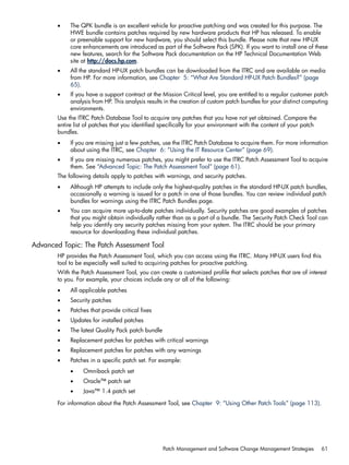 • The QPK bundle is an excellent vehicle for proactive patching and was created for this purpose. The
HWE bundle contains patches required by new hardware products that HP has released. To enable
or preenable support for new hardware, you should select this bundle. Please note that new HP-UX
core enhancements are introduced as part of the Software Pack (SPK). If you want to install one of these
new features, search for the Software Pack documentation on the HP Technical Documentation Web
site at http://docs.hp.com.
• All the standard HP-UX patch bundles can be downloaded from the ITRC and are available on media
from HP. For more information, see Chapter 5: “What Are Standard HP-UX Patch Bundles?” (page
65).
• If you have a support contract at the Mission Critical level, you are entitled to a regular customer patch
analysis from HP. This analysis results in the creation of custom patch bundles for your distinct computing
environments.
Use the ITRC Patch Database Tool to acquire any patches that you have not yet obtained. Compare the
entire list of patches that you identified specifically for your environment with the content of your patch
bundles.
• If you are missing just a few patches, use the ITRC Patch Database to acquire them. For more information
about using the ITRC, see Chapter 6: “Using the IT Resource Center” (page 69).
• If you are missing numerous patches, you might prefer to use the ITRC Patch Assessment Tool to acquire
them. See “Advanced Topic: The Patch Assessment Tool” (page 61).
The following details apply to patches with warnings, and security patches.
• Although HP attempts to include only the highest-quality patches in the standard HP-UX patch bundles,
occasionally a warning is issued for a patch in one of those bundles. You can review individual patch
bundles for warnings using the ITRC Patch Bundles page.
• You can acquire more up-to-date patches individually. Security patches are good examples of patches
that you might obtain individually rather than as a part of a bundle. The Security Patch Check Tool can
help you identify any security patches missing from your system. The ITRC should be your primary
resource for downloading these individual patches.
Advanced Topic: The Patch Assessment Tool
HP provides the Patch Assessment Tool, which you can access using the ITRC. Many HP-UX users find this
tool to be especially well suited to acquiring patches for proactive patching.
With the Patch Assessment Tool, you can create a customized profile that selects patches that are of interest
to you. For example, your choices include any or all of the following:
• All applicable patches
• Security patches
• Patches that provide critical fixes
• Updates for installed patches
• The latest Quality Pack patch bundle
• Replacement patches for patches with critical warnings
• Replacement patches for patches with any warnings
• Patches in a specific patch set. For example:
• Omniback patch set
• Oracle™ patch set
• Java™ 1.4 patch set
For information about the Patch Assessment Tool, see Chapter 9: “Using Other Patch Tools” (page 113).
Patch Management and Software Change Management Strategies 61
 