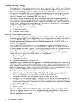 Reactive Patching Strategy
Reactive patching involves installing patches to restore system functionality after a problem occurs. The goal
of reactive patching is to fix the problem as quickly as possible and with as little user disruption as possible.
Because reactive patching is so disruptive, typically only the most critical problems: panics, failures, and
corruption are reactively patched. Your action depends on the software change management strategy you
use. The closer you are to a restrictive strategy (“Recommendations for Software Change Management ”
(page 59)), the fewer critical problems you need to reactively fix.
More granular changes are generally safer. While proactive patching usually involves the installation of
many patches at one time, reactive patching involves installing only the patches believed to be necessary.
Another difference between these two approaches is that reactive patching is likely to be performed under
greater pressure and urgency than proactive patching. Even customers who typically use a proactive patch
strategy may at times find it necessary to patch reactively.
The following are benefits of reactive patching:
• Timely problem resolution
• Controlled, minimal changes
Acquiring Patches for Reactive Patching
The easiest way to identify your required patch is to call the HP Response Center. This works only if you
have the appropriate support contract. Alternatively, you can carefully research the problem using resources
such as the ITRC. The ITRC's self-solve tools links, such as the search technical knowledge base and the
navigate knowledge trees can help with that query. For more information, see Chapter 6: “Using the IT
Resource Center” (page 69).
Next, using the ITRC Patch Database, you must identify the patches needed to resolve the problem. For
reactive patch management, patch acquisition and installation should be strictly limited to the smallest set
of patches believed to provide a solution to a current system problem. Do not use the unplanned down time
as an opportunity to make unrelated changes. This is especially true for mission-critical systems.
Once you know what patches are needed to solve the problem, you must determine when to patch your
system. In making this decision, you should consider the following factors:
• Severity of the problem
• Frequency of occurrence
• Availability of system down time for patching
Reactive patching has some important disadvantages as compared with proactive patching. The process of
identifying a problem fix can be made more difficult as your system falls further behind the most recent patch
levels available. In addition, the required patch will likely contain much more new content than if you had
performed frequent proactive updates. You might also find it difficult to perform adequate testing in reactive
patching situations, and this could lead to the introduction of additional problems.
Follow these steps to patch your system reactively:
1. Isolate the problem and identify the patches with the highest HP rating that represent a potential fix.
2. Acquire the needed patches and any patches needed to satisfy dependencies.
3. If you have a patch depot, add these patches to it and use this as your test base.
4. Test the patch. In some cases the problem is so serious (such as a when a critical system is down), that
you might need to omit the test step. This is especially true if it takes a long time to replicate the problem,
or if the configuration is difficult to replicate. If you choose to omit testing, do so only with the knowledge
of the risks you might incur.
5. Determine a suitable time to install the patches.
6. Install the patches.
If you have multiple, similarly configured systems and you need to patch one of them reactively, consider
patching the remaining systems as soon as it is reasonably possible. This is because it is likely that your
other systems will suffer the same problems at some future point. Additionally, there are benefits to maintain
the same patch level on similar systems.
62 Patch Management Overview
 