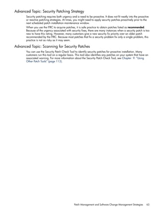 Advanced Topic: Security Patching Strategy
Security patching requires both urgency and a need to be proactive. It does not fit neatly into the proactive
or reactive patching strategies. At times, you might need to apply security patches proactively prior to the
next scheduled patch installation maintenance window.
When you use the ITRC to acquire patches, it is safe practice to obtain patches listed as recommended.
Because of the urgency associated with security fixes, there are many instances when a security patch is too
new to have this rating. However, many customers give a new security fix priority over an older patch
recommended by the ITRC. Because most patches that fix a security problem fix only a single problem, this
practice is not as risky as it may seem.
Advanced Topic: Scanning for Security Patches
You can use the Security Patch Check Tool to identify security patches for proactive installation. Many
customers run this tool on a regular basis. This tool also identifies any patches on your system that have an
associated warning. For more information about the Security Patch Check Tool, see Chapter 9: “Using
Other Patch Tools” (page 113).
Patch Management and Software Change Management Strategies 63
 