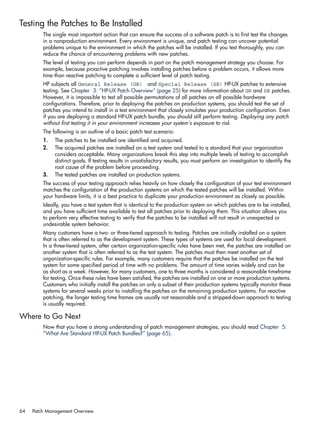 Testing the Patches to Be Installed
The single most important action that can ensure the success of a software patch is to first test the changes
in a nonproduction environment. Every environment is unique, and patch testing can uncover potential
problems unique to the environment in which the patches will be installed. If you test thoroughly, you can
reduce the chance of encountering problems with new patches.
The level of testing you can perform depends in part on the patch management strategy you choose. For
example, because proactive patching involves installing patches before a problem occurs, it allows more
time than reactive patching to complete a sufficient level of patch testing.
HP subjects all General Release (GR) and Special Release (SR) HP-UX patches to extensive
testing. See Chapter 3: “HP-UX Patch Overview” (page 25) for more information about GR and SR patches.
However, it is impossible to test all possible permutations of all patches on all possible hardware
configurations. Therefore, prior to deploying the patches on production systems, you should test the set of
patches you intend to install in a test environment that closely simulates your production configuration. Even
if you are deploying a standard HP-UX patch bundle, you should still perform testing. Deploying any patch
without first testing it in your environment increases your system's exposure to risk.
The following is an outline of a basic patch test scenario:
1. The patches to be installed are identified and acquired.
2. The acquired patches are installed on a test system and tested to a standard that your organization
considers acceptable. Many organizations break this step into multiple levels of testing to accomplish
distinct goals. If testing results in unsatisfactory results, you must perform an investigation to identify the
root cause of the problem before proceeding.
3. The tested patches are installed on production systems.
The success of your testing approach relies heavily on how closely the configuration of your test environment
matches the configuration of the production systems on which the tested patches will be installed. Within
your hardware limits, it is a best practice to duplicate your production environment as closely as possible.
Ideally, you have a test system that is identical to the production system on which patches are to be installed,
and you have sufficient time available to test all patches prior to deploying them. This situation allows you
to perform very effective testing to verify that the patches to be installed will not result in unexpected or
undesirable system behavior.
Many customers have a two- or three-tiered approach to testing. Patches are initially installed on a system
that is often referred to as the development system. These types of systems are used for local development.
In a three-tiered system, after certain organization-specific rules have been met, the patches are installed on
another system that is often referred to as the test system. The patches must then meet another set of
organization-specific rules. For example, many customers require that the patches be installed on the test
system for some specified period of time with no problems. The amount of time varies widely and can be
as short as a week. However, for many customers, one to three months is considered a reasonable timeframe
for testing. Once these rules have been satisfied, the patches are installed on one or more production systems.
Customers who initially install the patches on only a subset of their production systems typically monitor these
systems for several weeks prior to installing the patches on the remaining production systems. For reactive
patching, the longer testing time frames are usually not reasonable and a stripped-down approach to testing
is usually required.
Where to Go Next
Now that you have a strong understanding of patch management strategies, you should read Chapter 5:
“What Are Standard HP-UX Patch Bundles?” (page 65).
64 Patch Management Overview
 