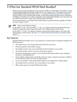 5 What Are Standard HP-UX Patch Bundles?
Patches can be grouped into collections known as patch bundles, or simply bundles. HP provides a number
of prepackaged, standard HP-UX patch bundles that you can install as a unit. This chapter shows you how
to obtain standard HP-UX patch bundles. Table 5-1: “Standard HP-UX Patch Bundle Names” (page 66)
shows the QPK and other standard patch bundles. HP tests these bundles rigorously to ensure a high level
of reliability and updates many of them periodically. Using standard patch bundles can be a less risky and
more efficient way to patch a system than installing patches individually.
HP recommends that you use standard HP-UX patch bundles for proactive patching, regardless of whether
you have a support contract.
NOTE Please note the following change:
For the HP-UX 11.0 (B.11.00) and HP-UX 11i v1 (B.11.11) releases, HP delivers standard HP-UX patch
bundles and diagnostic tools on Support Plus media, ITRC, Software Depot, and FTP servers.
For the HP-UX 11i v2 (B.11.23) release, HP delivers standard HP-UX patch bundles on OE media, ITRC,
Software Depot, and FTP servers. See Table 5-2: “Standard HP-UX Patch Bundle Use and Release Dates”
(page 67).
Key Features
Standard HP-UX patch bundles can be a very useful part of a proactive patch management strategy for the
following reasons:
• The bundles save you time during patching and reduce the risk of errors.
• HP tests all patches in the bundle as a group.
• The bundles provide an easy way to standardize the level of patches on your systems.
• The bundles provide a solution commonly used by other customers.
• HP performs all dependency analysis to ensure standard HP-UX patch bundles contain all patches
necessary to meet dependencies.
• Unlike installing multiple patches individually, which may require a reboot for each patch, installation
of a bundle never requires more than one system reboot.
• You can use bundles to create standard patch depots for easy deployment to multiple systems.
• The bundles provide a convenient way to track patches on your system.
• ITRC provides support for standard HP-UX patch bundles.
Key Features 65
 