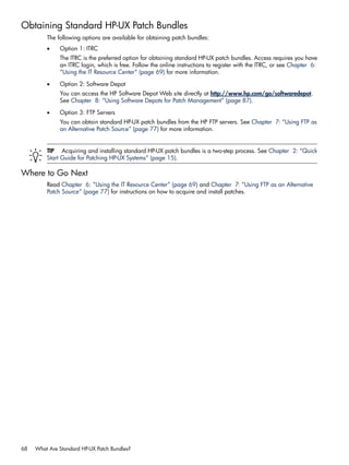 Obtaining Standard HP-UX Patch Bundles
The following options are available for obtaining patch bundles:
• Option 1: ITRC
The ITRC is the preferred option for obtaining standard HP-UX patch bundles. Access requires you have
an ITRC login, which is free. Follow the online instructions to register with the ITRC, or see Chapter 6:
“Using the IT Resource Center” (page 69) for more information.
• Option 2: Software Depot
You can access the HP Software Depot Web site directly at http://www.hp.com/go/softwaredepot.
See Chapter 8: “Using Software Depots for Patch Management” (page 87).
• Option 3: FTP Servers
You can obtain standard HP-UX patch bundles from the HP FTP servers. See Chapter 7: “Using FTP as
an Alternative Patch Source” (page 77) for more information.
TIP Acquiring and installing standard HP-UX patch bundles is a two-step process. See Chapter 2: “Quick
Start Guide for Patching HP-UX Systems” (page 15).
Where to Go Next
Read Chapter 6: “Using the IT Resource Center” (page 69) and Chapter 7: “Using FTP as an Alternative
Patch Source” (page 77) for instructions on how to acquire and install patches.
68 What Are Standard HP-UX Patch Bundles?
 