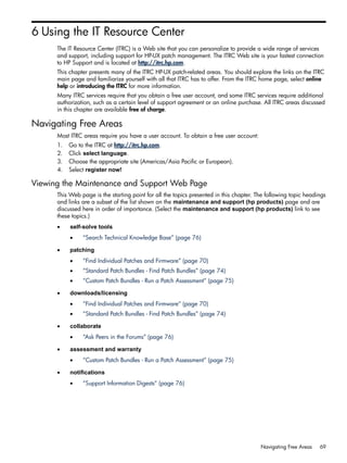 6 Using the IT Resource Center
The IT Resource Center (ITRC) is a Web site that you can personalize to provide a wide range of services
and support, including support for HP-UX patch management. The ITRC Web site is your fastest connection
to HP Support and is located at http://itrc.hp.com.
This chapter presents many of the ITRC HP-UX patch-related areas. You should explore the links on the ITRC
main page and familiarize yourself with all that ITRC has to offer. From the ITRC home page, select online
help or introducing the ITRC for more information.
Many ITRC services require that you obtain a free user account, and some ITRC services require additional
authorization, such as a certain level of support agreement or an online purchase. All ITRC areas discussed
in this chapter are available free of charge.
Navigating Free Areas
Most ITRC areas require you have a user account. To obtain a free user account:
1. Go to the ITRC at http://itrc.hp.com.
2. Click select language.
3. Choose the appropriate site (Americas/Asia Pacific or European).
4. Select register now!
Viewing the Maintenance and Support Web Page
This Web page is the starting point for all the topics presented in this chapter. The following topic headings
and links are a subset of the list shown on the maintenance and support (hp products) page and are
discussed here in order of importance. (Select the maintenance and support (hp products) link to see
these topics.)
• self-solve tools
• “Search Technical Knowledge Base” (page 76)
• patching
• “Find Individual Patches and Firmware” (page 70)
• “Standard Patch Bundles - Find Patch Bundles” (page 74)
• “Custom Patch Bundles - Run a Patch Assessment” (page 75)
• downloads/licensing
• “Find Individual Patches and Firmware” (page 70)
• “Standard Patch Bundles - Find Patch Bundles” (page 74)
• collaborate
• “Ask Peers in the Forums” (page 76)
• assessment and warranty
• “Custom Patch Bundles - Run a Patch Assessment” (page 75)
• notifications
• “Support Information Digests” (page 76)
Navigating Free Areas 69
 