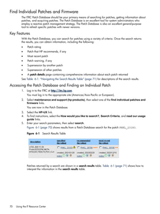 Find Individual Patches and Firmware
The ITRC Patch Database should be your primary means of searching for patches, getting information about
patches, and acquiring patches. The Patch Database is an excellent tool for system administrators who
employ a reactive patch management strategy. The Patch Database is also an excellent general-purpose
tool to refresh specific patches with newer versions.
Key Features
With the Patch Database, you can search for patches using a variety of criteria. Once the search returns
the results, you can obtain information, including the following:
• Patch rating
• Patch that HP recommends, if any
• Most recent patch
• Patch warning, if any
• Supersession by another patch
• Supersession of other patches
• A patch details page containing comprehensive information about each patch returned
See Table 6-1: “Navigating the Search Results Table” (page 71) for descriptions of the search results.
Accessing the Patch Database and Finding an Individual Patch
1. Log in to the ITRC at http://itrc.hp.com.
You must log in to the appropriate site (Americas/Asia Pacific or European).
2. Select maintenance and support (hp products), then select one of the find individual patches and
firmware links.
You are now in the Patch Database.
3. Select the HP-UX link.
4. To find instructions, select the How would you like to search?, Search Criteria, and read our usage
guide links.
5. Enter your search parameters, then select search.
Figure 6-1 (page 70) shows results from a Patch Database search for the patch PHKL_23183.
Figure 6-1 Search Results Table
Patches returned by a search are shown in a search results table. Table 6-1 (page 71) shows how to
interpret the information in the search results table.
70 Using the IT Resource Center
 