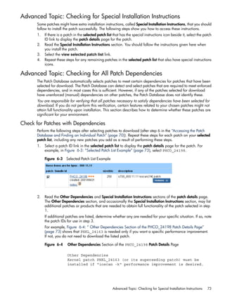Advanced Topic: Checking for Special Installation Instructions
Some patches might have extra installation instructions, called Special Installation Instructions, that you should
follow to install the patch successfully. The following steps show you how to access these instructions.
1. If there is a patch in the selected patch list that has the special instructions icon beside it, select the patch
ID link to display the patch details page for the patch.
2. Read the Special Installation Instructions section. You should follow the instructions given here when
you install the patch.
3. Select the view selected patch list link.
4. Repeat these steps for any remaining patches in the selected patch list that also have special instructions
icons.
Advanced Topic: Checking for All Patch Dependencies
The Patch Database automatically selects patches to meet certain dependencies for patches that have been
selected for download. The Patch Database can detect and select patches that are required to meet enforced
dependencies, and in most cases this is sufficient. However, if any of the patches selected for download
have unenforced (manual) dependencies on other patches, the Patch Database does not identify these.
You are responsible for verifying that all patches necessary to satisfy dependencies have been selected for
download. If you do not perform this verification, certain features related to your chosen patches might not
attain full functionality upon installation. This section describes how to determine whether these patches are
significant for your environment.
Check for Patches with Dependencies
Perform the following steps after selecting patches to download (after step 6 in the “Accessing the Patch
Database and Finding an Individual Patch” (page 70)). Repeat these steps for each patch on your selected
patch list, including any new patches you add as a result of performing these steps.
1. Select a patch ID link in the selected patch list to display the patch details page for the patch. For
example, in Figure 6-3: “Selected Patch List Example” (page 73), select PHCO_24198.
Figure 6-3 Selected Patch List Example
2. Read the Other Dependencies and Special Installation Instructions sections of the patch details page.
The Other Dependencies section, and occasionally the Special Installation Instructions section, may list
additional patches or products that are needed to obtain full functionality of the patch selected in step
1.
If additional patches are listed, determine whether any are needed for your specific situation. If so, note
the patch IDs for use in step 3.
For example, Figure 6-4: “ Other Dependencies Section of the PHCO_24198 Patch Details Page”
(page 73) shows that PHKL_24163 is needed only if you want a specific performance improvement.
If not, you do not need to download the listed patch.
Figure 6-4 Other Dependencies Section of the PHCO_24198 Patch Details Page
Other Dependencies
Kernel patch PHKL_24163 (or its superseding patch) must be
installed if "ioscan -k" performance improvement is desired.
Advanced Topic: Checking for Special Installation Instructions 73
 