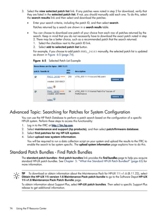 3. Select the view selected patch list link. If any patches were noted in step 2 for download, verify that
they are listed in the selected patch list. If not, you should manually add each one. To do this, select
the search results link and then select and download the patches:
• Enter your search criteria, including the patch ID, and then select search.
Patches returned by a search are shown in a search results table.
• You can choose to download one patch of your choice from each row of patches returned by the
search. Keep in mind that you do not necessarily have to download the exact patch noted in step
2. There may be a better choice, such as a recommended patch that the search returned.
1. Select the checkbox next to the patch ID link.
2. Select add to selected patch list button.
For example, if you choose to add patch PHKL_24163 manually, the selected patch list is updated
as shown in Figure 6-5 (page 74).
Figure 6-5 Selected Patch List Example
Advanced Topic: Searching for Patches for System Configuration
You can use the HP Patch Database to perform a patch search based on the configuration of a specific
HP-UX system. Perform these steps to access this functionality:
1. Log in to the ITRC at http://itrc.hp.com.
2. Select maintenance and support (hp products), and then select patch/firmware database.
3. Select find patches for my HP-UX system.
4. Select upload new system information.
You will be required to run a data collection script on your system and upload the results to the ITRC to
enable the search to be system specific. The upload system information page explains how to do this.
Standard Patch Bundles - Find Patch Bundles
The standard patch bundles - find patch bundles link provides the find bundles page to help you acquire
standard HP-UX patch bundles. See Chapter 5: “What Are Standard HP-UX Patch Bundles?” (page 65) for
more information.
TIP To download or obtain information about the Maintenance Pack for HP-UX 11i v1.6 (B.11.22), select
Obtain the HP-UX 11i version 1.6 Maintenance Pack patch bundle to go to the Software Depot HP-UX
11i v1.6 Maintenance Pack Patch Bundle page.
To obtain information about Support Plus, select HP-UX patch bundles. Then select a specific Support Plus
release to get additional information.
74 Using the IT Resource Center
 
