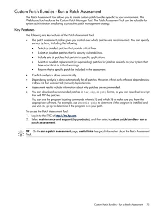Custom Patch Bundles - Run a Patch Assessment
The Patch Assessment Tool allows you to create custom patch bundles specific to your environment. This
Web-based tool replaces the Custom Patch Manager Tool. The Patch Assessment Tool can be valuable for
system administrators employing a proactive patch management strategy.
Key Features
The following are key features of the Patch Assessment Tool.
• The patch assessment profile gives you control over which patches are recommended. You can specify
various options, including the following:
• Select or deselect patches that provide critical fixes.
• Select or deselect patches that fix security vulnerabilities.
• Include sets of patches that pertain to specific applications.
• Select or deselect replacement (or superseding) patches for patches already on your system that
have noncritical or critical warnings.
• Require that a specific patch be included in the assessment.
• Conflict analysis is done automatically.
• Dependency analysis is done automatically for all patches. However, it finds only enforced dependencies;
it does not find unenforced (manual) dependencies.
• Assessment results include information about why patches are recommended.
• You can download recommended patches in tar, zip, or gzip format, or you can download a script
that will FTP the patches.
You can use the program locating commands whereis(1) and which(1) to make sure you have the
appropriate software. For example, use whereis gzip to determine if the program is installed and
use which gzip to determine if the program is in your path.
To access the Patch Assessment Tool:
1. Log in to the ITRC at http://itrc.hp.com.
2. Select maintenance and support (hp products), and then select custom patch bundles - run a
patch assessment.
TIP On the run a patch assessment page, useful links has good information about the Patch Assessment
Tool.
Custom Patch Bundles - Run a Patch Assessment 75
 