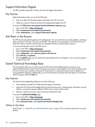 Support Information Digests
The ITRC provides Subscriber's Choice, the home for digest subscriptions.
Key Features
Digest subscriptions allow you to do the following:
• Stay up to date with the latest support information from HP via e-mail.
• Select your areas of interest and receive the appropriate digests from HP.
To access the ITRC driver and support alerts/notifications sign-up page:
1. Log in to the ITRC at http://itrc.hp.com.
2. Select maintenance and support (hp products).
3. Under notifications, select support information digests.
Ask Peers in the Forums
The ITRC forums are gathering places for IT professionals. You can use the forums to solve problems, exchange
ideas, and learn from peers who also use the ITRC. HP engineers may participate in all of these forums to
share their advice; however, these forums are intended primarily as a peer-to-peer resource.
To access patch-specific issues in the ITRC forums:
1. Log in to the ITRC at http://itrc.hp.com.
2. Select maintenance and support (hp products).
3. Under collaborate, select ask your peers in the forums.
4. Select HP-UX and patches.
5. From the patches page, you can read previously posted questions and replies, or you can post a question
or reply of your own.
Search Technical Knowledge Base
This functionality allows you to search across the HP technical knowledge base for answers to your
support-related questions and for technical support documents to solve problems. This interface makes it easy
for you to narrow your searches to documents which pertain to a particular product area or platform by
using predefined categories. Additionally, you can limit searches to particular document types. For information
about this page, select the help link.
Key Features
The Technical Knowledge Base helps you to do the following:
• Solve problems yourself with timely technical support information.
• Search the HP Technical Knowledge Base for technical documents, including patch information, security
bulletins, and service requests related to HP-UX and a variety of other areas.
• Retrieve a specific document using its document identification (ID).
To access the technical knowledge page:
1. Log in to the ITRC at http://itrc.hp.com.
2. Select maintenance and support (hp products).
3. Under self-solve tools, select search technical knowledge base.
Where to Go Next
Read Chapter 7: “Using FTP as an Alternative Patch Source” (page 77) for instructions about how to acquire
patches.
76 Using the IT Resource Center
 