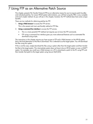 7 Using FTP as an Alternative Patch Source
This chapter, presents File Transfer Protocol (FTP) as an alternative means for you to acquire patch bundles
and individual patches. For newer HP-UX system administrators, you will find using the ITRC a very complete
and much simpler method. As you will see in this chapter, however, the FTP method does have some unique
benefits.
There are two methods for obtaining patches by FTP:
1. Using a Web browser to access the FTP servers.
This is the easiest and most user-friendly method to FTP files.
2. Using a command line interface to access the FTP servers.
• This is a more powerful FTP method, but requires you to know the FTP commands.
• FTP using a command line interface gives you more advanced features such as automated file
download using scripts.
The instructions in this chapter assume you have access to FTP and a Web browser on the HP-UX system
that is the final destination of the files to download. This is referred to as the target system. You will download
the files using this system.
If this is not the case, simply download the files using a system other than the target system and then transfer
the files to the target system. This intermediate system does not have to be an HP-UX system or even a UNIX™
system. For example, you could use a Web browser on a PC to download a patch to the PC using FTP and
then transfer that patch to the target system using Secure Shell (SSH).
77
 