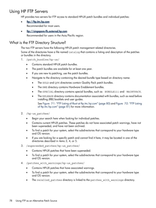 Using HP FTP Servers
HP provides two servers for FTP access to standard HP-UX patch bundles and individual patches:
• ftp://ftp.itrc.hp.com
Recommended for most users.
• ftp://singapore-ffs.external.hp.com
Recommended for users in the Asia/Pacific region.
What is the FTP Directory Structure?
The two FTP servers have the following HP-UX patch management related directories.
Some of the directories have a file named catalog that contains a listing and description of the patches
or bundles in the directory.
1. /patch_bundles/hp-ux/
• Contains standard HP-UX patch bundles.
• The patch bundles are available for at least one year.
• If you are new to patching, use the patch bundles.
• Navigate to the directory containing the desired bundle type based on directory name:
• The GOLD and QPK directories contain Quality Pack patch bundles.
• The HWE directory contains Hardware Enablement bundles.
• The SPECIAL directory contains special bundles, such as BUNDLE11i and MAINTPACK.
• The RELEASE directory contains documentation associated with bundles, such as read before
installing (RBI) booklets and user guides.
See Figure 7-1: “FTP Listing of Root at ftp.itrc.hp.com” (page 80) and Figure 7-2: “FTP Listing
of ftp.itrc.hp.com” (page 81) for more information.
2. /hp-ux_patches/
• Begin your search here when looking for individual patches.
• Contains current HP-UX patches. These patches do not have associated patch warnings, have not
been superseded, and have not been archived.
• To find a patch for your system, select the subdirectories that correspond to your hardware type
and OS version.
• If you are looking for a specific patch and cannot find it here, it may be located in one of the
directories described in items 3, 4, or 5.
3. /superseded_patches/hp-ux_patches/
• Contains HP-UX patches that have been superseded.
• To find a patch for your system, select the subdirectories that correspond to your hardware type
and OS version.
4. /patches_with_warnings/hp-ux_patches/
• Contains HP-UX patches that have associated warnings.
• To find a patch for your system, select the subdirectories that correspond to your hardware type
and OS version.
• The recalled_patches directory is linked to the patches_with_warnings directory.
78 Using FTP as an Alternative Patch Source
 