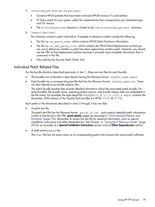 5. /archived_patches/hp-ux_patches/
• Contains HP-UX patches that have been archived (HP-UX versions 9.x and earlier).
• To find a patch for your system, select the subdirectories that correspond to your hardware type
and OS version.
• The archived_patches directory is linked to the /data/archived_patches directory.
6. /export/patches/
This directory contains useful information. Examples of directory content include the following:
• The file hp-ux_patch_sums, which contains HP-UX Patch Checksum Information.
• The file hp-ux_obs_patch_list, which contains the HP-UX Patch Replacement List that you
can use to determine whether a patch has been replaced by another patch. However, you should
use the ITRC to find replacement patches because it provides more complete information than is
contained in this file.
• Files used by the Security Patch Check Tool.
Individual Patch Related Files
For the bundle directory described previously in item 1, there are two files for each bundle:
• The bundles are contained in tape depots having the filename format bundle_name.depot.
• Each bundle has a corresponding text file that has the filename format bundle_name.txt. These
are also referred to as bundle readme files.
The patch bundle readme files provide detailed information about the associated patch bundle. For
some bundles, the bundle name, operating system version, and bundle release date are embedded in
the file name. For example, the tape depot file GOLDQPK11i_B.11.11.0312.4.depot contains the
December 2003 release of the Quality Pack bundles for HP-UX 11i v1 (B.11.11).
Each patch in the directories described in items 2 through 5 has two files:
• A patch text file
The patch text file has the filename format patch_id.txt and contains detailed patch information
similar to that found in the ITRC patch details pages (as discussed in “Find Individual Patches and
Firmware” (page 70)). Remember to review the text file for essential information, such as special
installation instructions and other dependencies. See Chapter 6: “Using the IT Resource Center” (page
69) for an example of a Special Installation Instructions section and an Other Dependencies section.
• A shell archive (shar) file
The shar file has the same name as its corresponding patch and contains the actual patch software.
Using HP FTP Servers 79
 