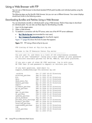 Using a Web Browser with FTP
You can use a Web browser to download standard HP-UX patch bundles and individual patches using the
FTP servers.
The following steps use the Mozilla Web browser, but you can use a different browser. Your screen displays
should look similar to the following screens.
Downloading Bundles and Patches Using a Web Browser
You can download a bundle or individual patch using a Web browser. Perform these steps to download
an individual patch. You can also use these steps for downloading a bundle.
1. Log in to the target system.
2. Open a Web browser.
3. To establish a connection with the FTP server, enter one of the HP FTP server addresses:
• ftp://ftp.itrc.hp.com (recommended for most users)
• ftp://singapore-ffs.external.hp.com (for Asia-Pacific region)
Figure 7-1 (page 80) shows the kind of screen that appears:
Figure 7-1 FTP Listing of Root at ftp.itrc.hp.com
FTP Listing of Root at ftp.itrc.hp.com
Welcome to the IT Resource Center ftp server
------------------------------------------------------
You are user 16, and there is a limit of 400 simultaneous accesses.
Log in as user "anonymous" (using your e-mail address as your password)
to retrieve available patches for HP-UX, MPE/iX, and other platforms.
If you are a user of other HP ITRC services, log in with your
HP ITRC User ID and password to deposit or retrieve your files.
If you have questions, send email to:
support_feedback@europe-ffs.external.hp.com
.archive Oct 17 1997 00:00 Directory
archived_patches Sep 03 2003 14:33
bin Dec 11 2003 07:41 Directory
data Sep 03 2003 13:53 Directory
dead_anon_ftp Oct 30 2003 09:43 Directory
domain_patches Apr 03 2003 00:00 Directory
export Sep 03 2003 14:33
firmware_patches Jan 16 2004 00:59 Directory
hp-ux_patches Feb 03 2004 01:09 Directory
linux Apr 10 2001 00:00 Directory
mpe-ix_patches Feb 03 2004 06:06 Directory
mv_patches Feb 03 2004 01:43 Directory
openvms_patches Oct 15 2003 17:36 Directory
patch_bundles Sep 03 2003 14:34
patches_with_warnings Sep 09 2003 13:19 Directory
product_patches Feb 03 2004 05:19 Directory
recalled_patches Oct 16 2001 00:00
superseded_patches Aug 20 2003 12:30 Directory
tmp Feb 03 2004 13:36 Directory
tru64_patches Oct 05 2003 18:00 Directory
users Dec 11 2003 07:41
80 Using FTP as an Alternative Patch Source
 