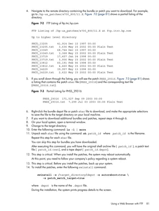 4. Navigate to the remote directory containing the bundle or patch you want to download. For example,
go to /hp-ux_patches/s700_800/11.X. Figure 7-2 (page 81) shows a partial listing of the
directory.
Figure 7-2 FTP Listing of ftp.itrc.hp.com
FTP Listing of /hp-ux_patches/s700_800/11.X at ftp.itrc.hp.com
Up to higher level directory
PHCO_13205 41,914 Dec 10 1997 00:00
PHCO_13205.txt 3,636 May 15 2002 00:00 Plain Text
PHCO_13349 68,744 Dec 10 1997 00:00
PHCO_13349.txt 3,368 May 15 2002 00:00 Plain Text
PHCO_13719 17,457 Jan 24 1998 00:00
PHCO_13719.txt 3,936 May 15 2002 00:00 Plain Text
PHCO_13812 60,191 Feb 06 1998 00:00
PHCO_13812.txt 4,460 May 15 2002 00:00 Plain Text
PHCO_14229 39,957 May 13 1998 00:00
PHCO_14229.txt 2,622 May 15 2002 00:00 Plain Text
5. If you scroll down through the listing, you will see the patch PHSS_29316. Figure 7-3 (page 81) shows
a listing that contains the patch shar file (PHSS_29316) and the corresponding text file
(PHSS_29316.txt).
Figure 7-3 Partial Listing for PHSS_29316
PHSS_29316 171,527 Sep 09 2003 00:00
PHSS_29316.txt 7,299 Jul 03 2003 00:00 Plain Text
6. Right-click the bundle depot file or patch shar file to download, and make the appropriate selections
to save the file to the target directory on your local machine.
7. If you want to download additional bundles and patches, repeat steps 4 through 6.
8. On your local system, open a terminal window.
9. Change to the target directory.
10. Enter the following command: ls -l | more
11. Unpack each shar file using the command: sh patch_id where patch_id is the filename.
Repeat this step for each shar file.
You can skip this step for bundles you have downloaded.
After executing this command, you will have the original shell archive file ( patch_id ), a patch text
file ( patch_id.text), and a tape depot ( patch_id.depot).
12. This step is critical. When you install the patches, the system may reboot automatically.
At this point, you need to follow your company's policy regarding a system reboot.
13. This step is critical. Before you install the patches, back up your system.
14. To install the patches, enter the following swinstall command:
swinstall -s /target_directory/depot -x autoreboot=true 
-x patch_match_target=true
where depot is the name of the .depot file.
During the installation, the system prints progress details to the screen.
Using a Web Browser with FTP 81
 
