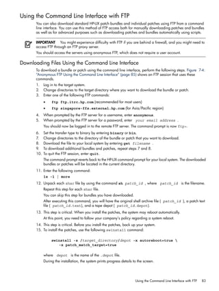 Using the Command Line Interface with FTP
You can also download standard HP-UX patch bundles and individual patches using FTP from a command
line interface. You can use this method of FTP access both for manually downloading patches and bundles
as well as for advanced purposes such as downloading patches and bundles automatically using scripts.
IMPORTANT You might experience difficulty with FTP if you are behind a firewall, and you might need to
access FTP through an FTP proxy server.
You should access the servers using anonymous FTP, which does not require a user account.
Downloading Files Using the Command Line Interface
To download a bundle or patch using the command line interface, perform the following steps. Figure 7-4:
“Anonymous FTP Using the Command Line Interface” (page 85) shows an FTP session that uses these
commands.
1. Log in to the target system.
2. Change directories to the target directory where you want to download the bundle or patch.
3. Enter one of the following FTP commands:
• ftp ftp.itrc.hp.com (recommended for most users)
• ftp singapore-ffs.external.hp.com (for Asia/Pacific region)
4. When prompted by the FTP server for a username, enter anonymous.
5. When prompted by the FTP server for a password, enter your email address .
You should now be logged in to the remote FTP server. The command prompt is now ftp>.
6. Set the transfer type to binary by entering binary or bin.
7. Change directories to the directory of the bundle or patch that you want to download.
8. Download the file to your local system by entering get filename .
9. To download additional bundles and patches, repeat steps 7 and 8.
10. To quit the FTP session, enter quit.
The command prompt reverts back to the HP-UX command prompt for your local system. The downloaded
bundles or patches will be located in the current directory.
11. Enter the following command:
ls -l | more
12. Unpack each shar file by using the command sh patch_id , where patch_id is the filename.
Repeat this step for each shar file.
You can skip this step for bundles you have downloaded.
After executing this command, you will have the original shell archive file ( patch_id ), a patch text
file ( patch_id.text), and a tape depot ( patch_id.depot).
13. This step is critical. When you install the patches, the system may reboot automatically.
At this point, you need to follow your company's policy regarding a system reboot.
14. This step is critical. Before you install the patches, back up your system.
15. To install the patches, use the following swinstall command:
swinstall -s /target_directory/depot -x autoreboot=true 
-x patch_match_target=true
where depot is the name of the .depot file.
During the installation, the system prints progress details to the screen.
Using the Command Line Interface with FTP 83
 
