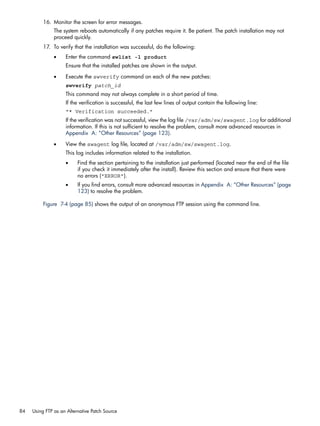 16. Monitor the screen for error messages.
The system reboots automatically if any patches require it. Be patient. The patch installation may not
proceed quickly.
17. To verify that the installation was successful, do the following:
• Enter the command swlist -l product
Ensure that the installed patches are shown in the output.
• Execute the swverify command on each of the new patches:
swverify patch_id
This command may not always complete in a short period of time.
If the verification is successful, the last few lines of output contain the following line:
"* Verification succeeded."
If the verification was not successful, view the log file /var/adm/sw/swagent.log for additional
information. If this is not sufficient to resolve the problem, consult more advanced resources in
Appendix A: “Other Resources” (page 123).
• View the swagent log file, located at /var/adm/sw/swagent.log.
This log includes information related to the installation.
• Find the section pertaining to the installation just performed (located near the end of the file
if you check it immediately after the install). Review this section and ensure that there were
no errors ("ERROR").
• If you find errors, consult more advanced resources in Appendix A: “Other Resources” (page
123) to resolve the problem.
Figure 7-4 (page 85) shows the output of an anonymous FTP session using the command line.
84 Using FTP as an Alternative Patch Source
 