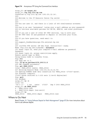 Figure 7-4 Anonymous FTP Using the Command Line Interface
autgr_57> cd target_dir
autgr_57> ftp ftp.itrc.hp.com
Connected to ftp.itrc.hp.com (192.151.52.14).
220-
220-Welcome to the IT Resource Center ftp server
220-------------------------------------------------------
220-
220-You are user 13, and there is a limit of 400 simultaneous accesses.
220-
220-Log in as user "anonymous" (using your e-mail address as your password)
220-to retrieve available patches for HP-UX, MPE/iX, and other platforms.
220-
220-If you are a user of other HP ITRC services, log in with your
220-HP ITRC User ID and password to deposit or retrieve your files.
220-
220-If you have questions, send email to:
220-
220-support_feedback@europe-ffs.external.hp.com
220-
220 i3107ffs FTP server (HP ASL ftpd, version(322)) ready.
Name (ftp.itrc.hp.com:richardm): anonymous
331 Guest login ok, send your complete e-mail address as password.
Password:
230 Guest login ok, access restrictions apply.
Remote system type is UNIX.
Using binary mode to transfer files.
ftp> bin
200 Type set to I.
ftp> cd hp-ux_patches/s700_800/11.X
250 CWD command successful.
ftp> get PHSS_29316
local: PHSS_29316 remote: PHSS_29316
227 Entering Passive Mode (192,151,52,14,14,70)
150 Opening BINARY mode data connection for PHSS_29316 (171527 bytes).
226 Transfer complete.
171527 bytes received in 0.635 secs (2.6e+02 Kbytes/sec)
ftp> quit
221 Goodbye.
autgr_57> ls -l
total 336
-rw-r--r-- 1 rar users 171527 Sep 9 2003 PHSS_29316
autgr_57> sh PHSS_29316
x - PHSS_29316.text
x - PHSS_29316.depot [non-ascii]
autgr_57> ls
PHSS_29316 PHSS_29316.depot PHSS_29316.text
Where to Go Next
Read Chapter 8: “Using Software Depots for Patch Management” (page 87) for more instructions about
how to use software depots.
Using the Command Line Interface with FTP 85
 