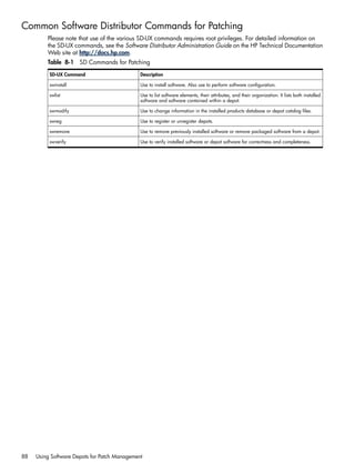 Common Software Distributor Commands for Patching
Please note that use of the various SD-UX commands requires root privileges. For detailed information on
the SD-UX commands, see the Software Distributor Administration Guide on the HP Technical Documentation
Web site at http://docs.hp.com.
Table 8-1 SD Commands for Patching
DescriptionSD-UX Command
Use to install software. Also use to perform software configuration.swinstall
Use to list software elements, their attributes, and their organization. It lists both installed
software and software contained within a depot.
swlist
Use to change information in the installed products database or depot catalog files.swmodify
Use to register or unregister depots.swreg
Use to remove previously installed software or remove packaged software from a depot.swremove
Use to verify installed software or depot software for correctness and completeness.swverify
88 Using Software Depots for Patch Management
 