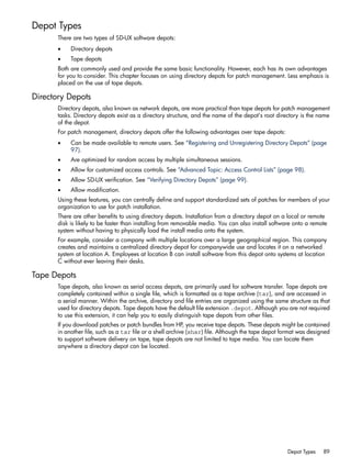 Depot Types
There are two types of SD-UX software depots:
• Directory depots
• Tape depots
Both are commonly used and provide the same basic functionality. However, each has its own advantages
for you to consider. This chapter focuses on using directory depots for patch management. Less emphasis is
placed on the use of tape depots.
Directory Depots
Directory depots, also known as network depots, are more practical than tape depots for patch management
tasks. Directory depots exist as a directory structure, and the name of the depot's root directory is the name
of the depot.
For patch management, directory depots offer the following advantages over tape depots:
• Can be made available to remote users. See “Registering and Unregistering Directory Depots” (page
97).
• Are optimized for random access by multiple simultaneous sessions.
• Allow for customized access controls. See “Advanced Topic: Access Control Lists” (page 98).
• Allow SD-UX verification. See “Verifying Directory Depots” (page 99).
• Allow modification.
Using these features, you can centrally define and support standardized sets of patches for members of your
organization to use for patch installation.
There are other benefits to using directory depots. Installation from a directory depot on a local or remote
disk is likely to be faster than installing from removable media. You can also install software onto a remote
system without having to physically load the install media onto the system.
For example, consider a company with multiple locations over a large geographical region. This company
creates and maintains a centralized directory depot for companywide use and locates it on a networked
system at location A. Employees at location B can install software from this depot onto systems at location
C without ever leaving their desks.
Tape Depots
Tape depots, also known as serial access depots, are primarily used for software transfer. Tape depots are
completely contained within a single file, which is formatted as a tape archive (tar), and are accessed in
a serial manner. Within the archive, directory and file entries are organized using the same structure as that
used for directory depots. Tape depots have the default file extension .depot. Although you are not required
to use this extension, it can help you to easily distinguish tape depots from other files.
If you download patches or patch bundles from HP, you receive tape depots. These depots might be contained
in another file, such as a tar file or a shell archive (shar) file. Although the tape depot format was designed
to support software delivery on tape, tape depots are not limited to tape media. You can locate them
anywhere a directory depot can be located.
Depot Types 89
 