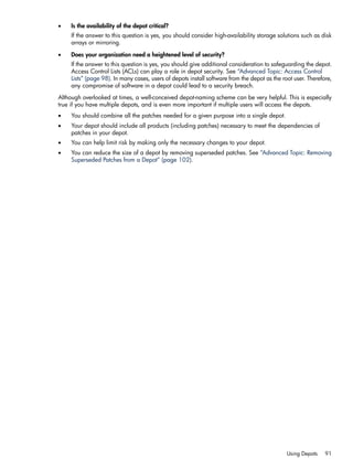 • Is the availability of the depot critical?
If the answer to this question is yes, you should consider high-availability storage solutions such as disk
arrays or mirroring.
• Does your organization need a heightened level of security?
If the answer to this question is yes, you should give additional consideration to safeguarding the depot.
Access Control Lists (ACLs) can play a role in depot security. See “Advanced Topic: Access Control
Lists” (page 98). In many cases, users of depots install software from the depot as the root user. Therefore,
any compromise of software in a depot could lead to a security breach.
Although overlooked at times, a well-conceived depot-naming scheme can be very helpful. This is especially
true if you have multiple depots, and is even more important if multiple users will access the depots.
• You should combine all the patches needed for a given purpose into a single depot.
• Your depot should include all products (including patches) necessary to meet the dependencies of
patches in your depot.
• You can help limit risk by making only the necessary changes to your depot.
• You can reduce the size of a depot by removing superseded patches. See “Advanced Topic: Removing
Superseded Patches from a Depot” (page 102).
Using Depots 91
 